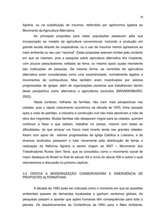 76
Agrária, ou na substituição de insumos, defendido por agrônomos ligados ao
Movimento de Agricultura Alternativa.
As principais propostas para estas populações passavam pela sua
incorporação ao modelo da agricultura convencional, incluindo a produção em
grande escala através de cooperativas, ou o uso de insumos menos agressivos ao
meio ambiente ou seu uso “racional”. Estas propostas estavam limitas pelo contexto
em que se inseriam, pois a pesquisa sobre agricultura alternativa era incipiente,
com poucos pesquisadores voltados ao tema, ou mesmo apoio quase inexistente
das instituições de pesquisa. Da mesma forma, as correntes de agricultura
alternativa eram consideradas como uma excentricidade, normalmente ligados a
movimentos de contracultura. Mas também eram incentivados por setores
progressistas de igrejas, além de organizações pioneiras que trabalhavam dentro
desta perspectiva como alternativa a agricultores excluídos (BRANDENBURG,
2002).
Neste contexto, milhares de famílias, não viam mais perspectivas nas
cidades, pois o rápido crescimento econômico da década de 1970, tinha cessado
após a crise do petróleo, a industria e construção civil não mais absolviam a mão de
obra dos migrantes. Muitas famílias não desejavam migrar para as cidades, queriam
continuar a fazer o que sabiam, trabalhar no campo, mesmo com todas as
dificuldades, do que arriscar um futuro mais incerto ainda nas grandes cidades.
Assim com apoio de setores progressistas da Igreja Católica e Luterana, e de
diversos sindicatos passaram o lutar novamente pela distribuição de terras e
realização da Reforma Agrária e deram origem ao MST – Movimento dos
Trabalhadores Rurais Sem Terra, que se consolidou como o movimento social de
maior destaque do Brasil no final do século XX e início do século XXI e sobre o qual
retomaremos a discussão no próximo capítulo.
3.2 CRITICA A MODERNIZAÇÃO CONSERVADORA E EMERGÊNCIA DE
PROPOSTAS ALTERNATIVAS
A década de 1990 pode ser colocada como o momento em que as questões
ambientais passam de demandas localizadas e ganham contornos globais. As
pesquisas passam a apontar que ações humanas têm consequências para todo o
planeta. Os desdobramentos da Conferência da ONU para o Meio Ambiente,
 
