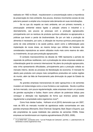 77
realizada em 1992 no Brasil, impulsionaram a conscientização sobre a importância
da preservação do meio ambiente. Aos poucos, diversos movimentos sociais de luta
pela terra passam a ampliar e/ou incorporar esta demanda em suas reivindicações.
Se no que diz respeito ao meio ambiente, em um primeiro momento, a
preocupação ambiental estava ligada a poluição urbana e industrial e o
desmatamento, aos poucos se preocupa com a produção agropecuária.
principalmente com os resíduos de produtos químicos utilizados na agropecuária e
práticas que levam a perda da biodiversidade. Se por um lado a produção de
alimentos é necessário, por outro, a utilização de insumos químicos preocupava do
ponto de vista ambiental e da saúde pública, assim como a deflorestação para
implantação de novas áreas, ao mesmo tempo que milhões de hectares são
considerados improdutivos ao serem utilizados muito mais como reserva de valor,
ou investimento, do que para produção agropecuária.
O contexto macroeconômico da década de 1990 representa o período de
expansão de políticas neoliberais, com a privatização de várias empresas estatais e
a liberalização geral do comercio internacional. No plano da produção agropecuária,
esta vinha apresentando dificuldades, principalmente para a produção voltada ao
mercado interno, devido ao processo de liberalização da economia. O mercado foi
aberto para produtos com preços mais competitivos produzidos em outras regiões
do mundo, além da falta de financiamento pela diminuição do papel do Estado da
economia.
As grandes empresas transnacionais do setor agroquímico e de sementes
investem em biotecnologia como a nova fronteira a ser explorada. Devido à política
de livre mercado, com pouca regulamentação, estas empresas iniciam um processo
de grandes aquisições e fusões. Assim como utilizam de poderosos lobbys para
conseguir a alteração nas legislações de forma que diversos países aceite
regulamentar a propriedade sobre organismos vivos40
.
Como fruto destas fusões, Hofmann et al (2010) demonstra que em 2007,
mais de 80% do mercado mundial de agrotóxicos estão concentradas em seis
grandes empresas (Monsanto, Dow Chemical, Syngenta, Basf, Bayer e Dupont), que
são proprietárias da quase totalidade das patentes de sementes OGMs. Estas
empresas se transformaram em impérios agroalimentares (PLOEG, 2008).
40
A Lei 9456/1997, conhecida como “Lei de Proteção de Cultivares”, permitiu o patenteamento de
sementes e outros organismos vivos.
 