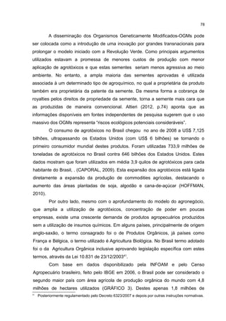 78
A disseminação dos Organismos Geneticamente Modificados-OGMs pode
ser colocada como a introdução de uma inovação por grandes transnacionais para
prolongar o modelo iniciado com a Revolução Verde. Como principais argumentos
utilizados estavam a promessa de menores custos de produção com menor
aplicação de agrotóxicos e que estas sementes seriam menos agressiva ao meio
ambiente. No entanto, a ampla maioria das sementes aprovadas é utilizada
associada à um determinado tipo de agroquímico, no qual a proprietária da produto
também era proprietária da patente da semente. Da mesma forma a cobrança de
royalties pelos direitos de propriedade da semente, torna a semente mais cara que
as produzidas de maneira convencional. Altieri (2012, p.74) aponta que as
informações disponíveis em fontes independentes de pesquisa sugerem que o uso
massivo dos OGMs representa “riscos ecológicos potenciais consideráveis”.
O consumo de agrotóxicos no Brasil chegou no ano de 2008 a US$ 7,125
bilhões, ultrapassando os Estados Unidos (com US$ 6 bilhões) se tornando o
primeiro consumidor mundial destes produtos. Foram utilizadas 733,9 milhões de
toneladas de agrotóxicos no Brasil contra 646 bilhões dos Estados Unidos. Estes
dados mostram que foram utilizados em média 3,9 quilos de agrotóxicos para cada
habitante do Brasil, . (CAPORAL, 2009). Esta expansão dos agrotóxicos está ligada
diretamente a expansão da produção de commodities agrícolas, destacando o
aumento das áreas plantadas de soja, algodão e cana-de-açúcar (HOFFMAN,
2010).
Por outro lado, mesmo com o aprofundamento do modelo do agronegócio,
que amplia a utilização de agrotóxicos, concentração de poder em poucas
empresas, existe uma crescente demanda de produtos agropecuários produzidos
sem a utilização de insumos químicos. Em alguns países, principalmente de origem
anglo-saxão, o termo consagrado foi o de Produtos Orgânicos, já países como
França e Bélgica, o termo utilizado é Agricultura Biológica. No Brasil termo adotado
foi o da Agricultura Orgânica inclusive aprovando legislação específica com estes
termos, através da Lei 10.831 de 23/12/200341
.
Com base em dados disponibilizado pela INFOAM e pelo Censo
Agropecuário brasileiro, feito pelo IBGE em 2006, o Brasil pode ser considerado o
segundo maior país com área agrícola de produção orgânica do mundo com 4,8
milhões de hectares utilizados (GRÁFICO 3). Destes apenas 1,8 milhões de
41
Posteriormente regulamentado pelo Decreto 6323/2007 e depois por outras instruções normativas.
 