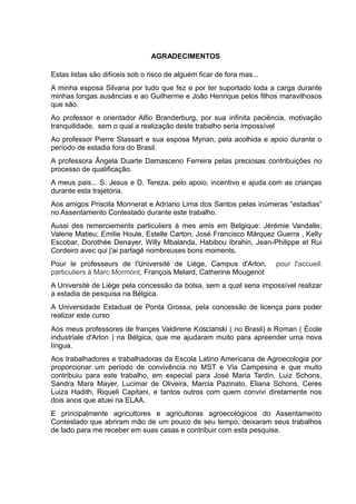 7
AGRADECIMENTOS
Estas listas são difíceis sob o risco de alguém ficar de fora mas...
A minha esposa Silvana por tudo que fez e por ter suportado toda a carga durante
minhas longas ausências e ao Guilherme e João Henrique pelos filhos maravilhosos
que são.
Ao professor e orientador Alfio Branderburg, por sua infinita paciência, motivação
tranquilidade, sem o qual a realização deste trabalho seria impossível
Ao professor Pierre Stassart e sua esposa Myrian, pela acolhida e apoio durante o
período de estadia fora do Brasil.
A professora Ângela Duarte Damasceno Ferreira pelas preciosas contribuições no
processo de qualificação.
A meus pais... S. Jesus e D. Tereza, pelo apoio, incentivo e ajuda com as crianças
durante esta trajetória.
Aos amigos Priscila Monnerat e Adriano Lima dos Santos pelas inúmeras “estadias”
no Assentamento Contestado durante este trabalho.
Aussi des remerciements particuliers à mes amis em Belgique: Jérémie Vandalle;
Valerie Matieu; Emilie Houle, Estelle Carton, José Francisco Márquez Guerra , Kelly
Escobar, Dorothée Denayer, Willy Mbalanda, Habibou Ibrahin, Jean-Philippe et Rui
Cordeiro avec qui j'ai partagé nombreuses bons moments.
Pour le professeurs de l'Universitè de Liège, Campus d'Arlon, pour l'accueil:
particuliers à Marc Mormont, François Melard, Catherine Mougenot
A Universitè de Liège pela concessão da bolsa, sem a qual seria impossível realizar
a estadia de pesquisa na Bélgica.
A Universidade Estadual de Ponta Grossa, pela concessão de licença para poder
realizar este curso
Aos meus professores de françes Valdirene Koscianski ( no Brasil) e Roman ( École
industriale d'Arlon ) na Bélgica, que me ajudaram muito para apreender uma nova
língua.
Aos trabalhadores e trabalhadoras da Escola Latino Americana de Agroecologia por
proporcionar um período de convivência no MST e Via Campesina e que muito
contribuiu para este trabalho, em especial para José Maria Tardin, Luiz Schons,
Sandra Mara Mayer, Lucimar de Oliveira, Marcia Pazinato, Eliana Schons, Ceres
Luiza Hadith, Riqueli Capitani, e tantos outros com quem convivi diretamente nos
dois anos que atuei na ELAA.
E principalmente agricultores e agricultoras agroecológicos do Assentamento
Contestado que abriram mão de um pouco de seu tempo, deixaram seus trabalhos
de lado para me receber em suas casas e contribuir com esta pesquisa.
 