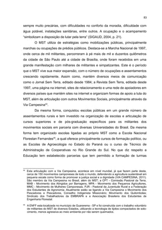 83
sempre muito precárias, com dificuldades no conforto da moradia, dificuldade com
água potável, instalações sanitárias, entre outros. A ocupação e o acampamento
“simbolizam a disposição de lutar pela terra” (SIGAUD, 2004, p. 21).
O MST utiliza de estratégias como mobilizações públicas, principalmente
marchas ou ocupações de prédios públicos. Destaca-se a Marcha Nacional de 1997,
onde cerca de mil militantes, percorreram à pé mais de mil e duzentos quilômetros
da cidade de São Paulo até a cidade de Brasília, onde foram recebidos em uma
grande manifestação com milhares de militantes e simpatizantes. Este é o período
que o MST vive sua maior expansão, com o número de ocupações e assentamentos
crescendo rapidamente. Assim como, mantém diversos meios de comunicação
como o Jornal Sem Terra, editado desde 1984; a Revista Sem Terra, editada desde
1997, uma página na internet, sites de relacionamento e uma rede de apoiadores em
diversos países que mantém sites na internet e organizam formas de apoio a luta do
MST, além de articulação com outros Movimentos Sociais, principalmente através da
Via Campesina44
.
Da mesma forma, conquistou escolas públicas em um grande número de
assentamentos rurais e tem investido na organização de escolas e articulação de
cursos superiores e de pós-graduação específicos para os militantes dos
movimentos sociais em parceria com diversas Universidades do Brasil. Da mesma
forma tem organizado escolas ligadas ao próprio MST como a Escola Nacional
Florestan Fernandes45
, a qual oferece principalmente cursos de formação político, ou
as Escolas de Agroecologia no Estado do Paraná ou o curso de Técnico de
Administração de Cooperativas no Rio Grande do Sul. No que diz respeito a
Educação tem estabelecido parcerias que tem permitido a formação de turmas
44
Esta articulação com a Via Campesina, acontece em nível mundial, já que fazem parte desta,
cerca de 150 movimentos camponeses de todo o mundo, defendendo a agricultura sustentável em
pequena escala como forma de promover a justiça social e a dignidade (VIA CAMPESINA, 2011).
São membro da Via Campesina no Brasil, além do MST; a CPT - Comissão Pastoral da Terra,
MAB - Movimento dos Atingidos por Barragens, MPA - Movimento dos Pequenos Agricultores,
MMC - Movimento de Mulheres Camponesas, PJR - Pastoral da Juventude Rural e a Federação
dos Estudantes de Agronomia. Atualmente estão se ligando a Via Campesina o Movimento dos
Pescadores e Pescadores, Conselho Indigenista Missionário; Movimento dos Quilombolas;
Sindicato dos Trabalhadores da EMBRAPA e a Associação Brasileira dos Estudantes de
Engenharia Florestal.
45
A ENFF esta localizada no município de Guararema - SP e foi construída com o trabalho voluntário
de militantes do MST de diversos Estados, utilizando a tecnologia de tijolos compactados de solo-
cimento, menos agressiva ao meio ambiente por não serem queimados.
 