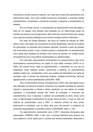 86
introduzida a divisão social do trabalho, com cada sócio assumindo geralmente uma
determinada tarefa. Com esse modelo buscava-se racionalizar a produção destes
assentamentos, aumentando a escola de produção e elevando a produtividade do
trabalho.
Em um sentido comum, a compreensão de assentamento rural esta ligado a
ideia de um espaço rural utilizado para alocação de um determinado grupo de
famílias que querem viver da agricultura. Mas cada ator social envolvido traz consigo
uma carga de preceitos ideológicos que remete à projetos políticos diferentes.
Por parte do Estado Brasileiro, até cerca da metade da década de 1980,
estava muito mais ligado ao povoamento de áreas desabitadas, através de projetos
de colonização na expansão das fronteiras agrícolas. Somente a partir da pressão
dos movimentos sociais, é que o Estado passou a compreender os assentamentos
como áreas para alocação de famílias como forma de resolver um conflito social,
principalmente como uma política compensatória ou assistencialista.
Por outro lado, pesquisadores compreendem os assentamentos rurais como
dinamizadores socioeconômicos da região na qual estão inseridos (LEITE et al,
2004). Da mesma forma, dada as especificidades, a velocidade em que são se
engendram novas relações sociais, econômicas e politicas, os assentamentos
também podem ser considerados como uma espécie de laboratórios por parte de
cientistas, seja no estudo das dinâmicas políticas, relações econômicas, técnicas
agropecuárias e cultura estabelecidos (GUILIANI, 1998).
Para os Movimentos Sociais, principalmente o MST, este está ligado busca
pela alteração da estrutura fundiária, rompendo com relações herdadas do passado
colonial e escravocrata no Brasil e assim questionar um dos pilares do modelo
capitalista, a propriedade privada dos meios de produção. A conquista dos
assentamentos, leva a repensar o estatuto da propriedade da terra, tendo como
base a determinação constitucional da função social da terra, a qual vai além de
critérios de produtividade, para o MST, “a natureza jurídica de bem social,
pertencente à sociedade, que se utiliza dela para não permitir a existência de
profundas desigualdades e exclusões sociais” (STEFANIAK, 2003, p. 142).
Os assentamentos representam para o MST “conquistas alcançadas pela
organização” (FABRINI, 2002, p. 68), pois o principal elemento para alcance dos
seus objetivos, a terra, passa para o controle das famílias assentadas. Mostrando a
 