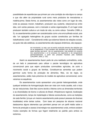 87
possibilidade de experiências que primam por uma condição de vida digna no campo
e que vão além da propriedade rural como mera produtora de mercadorias e
matéria-prima. Desta forma, os assentamentos são vistos como um lugar de vida,
onde as pessoas moram, trabalham, produzem seu sustento, relacionam-se entre
elas, com outras pessoas, com o mercado e outras organizações. É um lugar onde
produzem também cultura e um modo de vida, ou como coloca Carvalho (1999, p.
5), os assentamentos podem ser caracterizados como uma encruzilhada social, pois
são “um agregado heterogêneo de grupos sociais constituídos por famílias de
trabalhadores rurais”. Considerando então que estamos falando de relações sociais,
as quais não são estáticas, os assentamentos são espaços dinâmicos, são espaços:
em movimento, ou seja, que vai sendo produzido através das relações que
ali se estabelecem, e que resultam das decisões que vão sendo tomadas
pelas famílias sem-terra (de um assentamento, mas também do conjunto
dos assentamentos […]) no processo de organizá-lo e de reorganizá-lo
permanentemente, a partir das pressões impostas pela realidade
(CALDART, 2000, p. 120).
Assim os assentamentos fazem parte de uma realidade contraditória, onde,
de um lado é pressionado para utilizar o pacote tecnológico da agricultura
convencional para que sejam produzidas commodities agrícolas, de outro o
movimento social e grupos de famílias. Constituem-se sementes que podem
germinar outra forma de produção de alimentos. Mas, via de regra, os
assentamentos, estão mais próximos do modelo de agricultura convencional, como
veremos na sequência.
Os assentamentos rurais apresentam uma grande heterogeneidade, onde
qualquer tentativa de homogenização deve ser vista com muita cautela, sob o risco
de ser reducionista. Este fato ocorre devido a fatores como as dimensões territoriais
e as diversidades de bioma e culturas do Brasil, infraestrutura regional, localização
do assentamento, tempo de implantação e fatores socioculturais, como as tradições
de cada família ( já que um mesmo assentamento pode possuir pessoas de diversas
localidades) entre tantas outras. Com base em pesquisa de alcance nacional
destacamos alguns elementos que permitem pensar em um perfil médio sobre a
forma de produção e acesso à tecnologia nos assentamentos rurais, embora existam
muitos exemplos de formas que fogem totalmente ao padrão para ambos os
extremos.
 