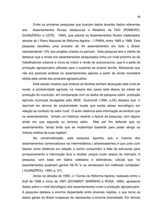 88
Entre os primeiras pesquisas que buscam dados levantar dados referentes
aos Assentamentos Rurais, destaca-se o Relatório da FAO (ROMEIRO,
GUANZIROLI e LEITE, 1994), que estuda os Assentamentos Rurais implantados
através do I Plano Nacional de Reforma Agrária – I PNRA, entre 1985 e 1988. Esta
pesquisa escolheu uma amostra de 44 assentamentos em todo o Brasil,
representando 10% dos projetos criados no período. Esta pesquisa tem o mérito de
destacar que a renda nos assentamentos pesquisados tinha um nível próximo ao de
trabalhadores urbanos e inova ao incluir a renda de autoconsumo, que é a parte da
produção agropecuária utilizada para o sustento da própria família. Mostrando que
não era possível analisar os assentamentos apenas a partir da renda monetária
obtida pela venda dos produtos agropecuários.
Este estudo mostrou que embora as famílias tenham alcançado este nível de
renda, a produtividade agrícola, na maioria dos casos está abaixo da média de
produção do município, em comparação com os dados da pesquisa sobre produção
agrícola municipal divulgadas pelo IBGE, Guanziroli (1994, p.55) destaca que “o
desnível em termos de produtividade revela que existe atraso tecnológico em
relação ao contexto do setor rural”. O autor relativiza esta informação ao lembrar que
os assentamentos, tinham um histórico recente a época da pesquisa, com alguns
ainda em sua segunda ou terceira safra. Mas por fim defende que os
assentamentos “ainda terão que se modernizar bastante para poder atingir os
índices médios de suas regiões”.
Na comercialização, esta pesquisa apontou que a maioria dos
assentamentos comercializava via intermediários ( atravessadores) e que junto com
fatores como distância em relação a centro consumidor e falta de estruturas para
armazenamento e informação leva a receber preços muito abaixo do mercado. A
pesquisa, com base em dados coletados e estimativas, calcula que “os
assentamentos poderiam ganhar 58,76 % se vendessem em melhores condições”
( GUANZIROLI, 1994, p. 57).
Ainda na década de 1990, o I Censo da Reforma Agrária, realizado entre o
final de 1996 e início de 1997 (SCHIMIDT, MARINHO e ROSA, 1998), apresenta
dados sobre o nível tecnológico dos assentamentos rurais e produção agropecuária.
A pesquisa destaca a enorme disparidade entre diversas regiões, o que torna os
dados gerais do Brasil incapazes de representar a enorme diversidade. Em termos
 