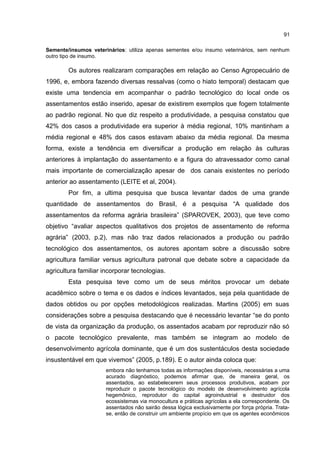 91
Semente/insumos veterinários: utiliza apenas sementes e/ou insumo veterinários, sem nenhum
outro tipo de insumo.
Os autores realizaram comparações em relação ao Censo Agropecuário de
1996, e, embora fazendo diversas ressalvas (como o hiato temporal) destacam que
existe uma tendencia em acompanhar o padrão tecnológico do local onde os
assentamentos estão inserido, apesar de existirem exemplos que fogem totalmente
ao padrão regional. No que diz respeito a produtividade, a pesquisa constatou que
42% dos casos a produtividade era superior à média regional, 10% mantinham a
média regional e 48% dos casos estavam abaixo da média regional. Da mesma
forma, existe a tendência em diversificar a produção em relação às culturas
anteriores à implantação do assentamento e a figura do atravessador como canal
mais importante de comercialização apesar de dos canais existentes no período
anterior ao assentamento (LEITE et al, 2004).
Por fim, a ultima pesquisa que busca levantar dados de uma grande
quantidade de assentamentos do Brasil, é a pesquisa “A qualidade dos
assentamentos da reforma agrária brasileira” (SPAROVEK, 2003), que teve como
objetivo “avaliar aspectos qualitativos dos projetos de assentamento de reforma
agrária” (2003, p.2), mas não traz dados relacionados a produção ou padrão
tecnológico dos assentamentos, os autores apontam sobre a discussão sobre
agricultura familiar versus agricultura patronal que debate sobre a capacidade da
agricultura familiar incorporar tecnologias.
Esta pesquisa teve como um de seus méritos provocar um debate
acadêmico sobre o tema e os dados e índices levantados, seja pela quantidade de
dados obtidos ou por opções metodológicos realizadas. Martins (2005) em suas
considerações sobre a pesquisa destacando que é necessário levantar “se do ponto
de vista da organização da produção, os assentados acabam por reproduzir não só
o pacote tecnológico prevalente, mas também se integram ao modelo de
desenvolvimento agrícola dominante, que é um dos sustentáculos desta sociedade
insustentável em que vivemos” (2005, p.189). E o autor ainda coloca que:
embora não tenhamos todas as informações disponíveis, necessárias a uma
acurado diagnóstico, podemos afirmar que, de maneira geral, os
assentados, ao estabelecerem seus processos produtivos, acabam por
reproduzir o pacote tecnológico do modelo de desenvolvimento agrícola
hegemônico, reprodutor do capital agroindustrial e destruidor dos
ecossistemas via monocultura e práticas agrícolas a ela correspondente. Os
assentados não sairão dessa lógica exclusivamente por força própria. Trata-
se, então de construir um ambiente propício em que os agentes econômicos
 