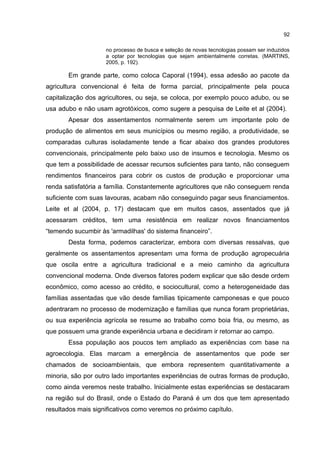 92
no processo de busca e seleção de novas tecnologias possam ser induzidos
a optar por tecnologias que sejam ambientalmente corretas. (MARTINS,
2005, p. 192).
Em grande parte, como coloca Caporal (1994), essa adesão ao pacote da
agricultura convencional é feita de forma parcial, principalmente pela pouca
capitalização dos agricultores, ou seja, se coloca, por exemplo pouco adubo, ou se
usa adubo e não usam agrotóxicos, como sugere a pesquisa de Leite et al (2004).
Apesar dos assentamentos normalmente serem um importante polo de
produção de alimentos em seus municípios ou mesmo região, a produtividade, se
comparadas culturas isoladamente tende a ficar abaixo dos grandes produtores
convencionais, principalmente pelo baixo uso de insumos e tecnologia. Mesmo os
que tem a possibilidade de acessar recursos suficientes para tanto, não conseguem
rendimentos financeiros para cobrir os custos de produção e proporcionar uma
renda satisfatória a família. Constantemente agricultores que não conseguem renda
suficiente com suas lavouras, acabam não conseguindo pagar seus financiamentos.
Leite et al (2004, p. 17) destacam que em muitos casos, assentados que já
acessaram créditos, tem uma resistência em realizar novos financiamentos
“temendo sucumbir às 'armadilhas' do sistema financeiro”.
Desta forma, podemos caracterizar, embora com diversas ressalvas, que
geralmente os assentamentos apresentam uma forma de produção agropecuária
que oscila entre a agricultura tradicional e a meio caminho da agricultura
convencional moderna. Onde diversos fatores podem explicar que são desde ordem
econômico, como acesso ao crédito, e sociocultural, como a heterogeneidade das
famílias assentadas que vão desde famílias tipicamente camponesas e que pouco
adentraram no processo de modernização e famílias que nunca foram proprietárias,
ou sua experiência agrícola se resume ao trabalho como boia fria, ou mesmo, as
que possuem uma grande experiência urbana e decidiram ir retornar ao campo.
Essa população aos poucos tem ampliado as experiências com base na
agroecologia. Elas marcam a emergência de assentamentos que pode ser
chamados de socioambientais, que embora representem quantitativamente a
minoria, são por outro lado importantes experiências de outras formas de produção,
como ainda veremos neste trabalho. Inicialmente estas experiências se destacaram
na região sul do Brasil, onde o Estado do Paraná é um dos que tem apresentado
resultados mais significativos como veremos no próximo capítulo.
 