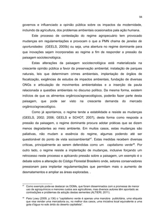 94
governos e influenciado a opinião pública sobre os impactos da modernidade,
incluindo da agricultura, dos problemas ambientais ocasionados pala ação humana.
Este processo de contestação do regime agropecuário tem provocado
mudanças em regulamentações e provocam o que a PMN chama de janelas de
oportunidades (GEELS, 2005b) ou seja, uma abertura no regime dominante para
que inovações sejam incorporadas ao regime a fim de responder a pressão da
paisagem sociotecnológica.
Estas alterações da paisagem sociotecnológica está materializada na
crescente opinião pública a favor da preservação ambiental, instalação de parques
naturais, leis que determinam crimes ambientais, implantação de órgãos de
fiscalização, exigências de estudos de impactos ambientais, fundação de diversas
ONGs e articulação de movimentos ambientalistas e a inserção da pauta
relacionada a questões ambientais no discurso político. Da mesma forma, existem
indícios de que os alimentos orgânicos/agroecológicos, poderão fazer parte desta
paisagem, que pode ser visto na crescente demanda do mercado
orgânico/agroecológico.
Como já apontamos, o regime tende a estabilidade e resiste as mudanças
(GEELS, 2002; 2006; GEELS e SCHOT, 2007), desta forma como resposta a
pressão da paisagem, o regime dominante procura adotar práticas que se dizem
menos degradantes ao meio ambiente. Em muitos casos, estas mudanças são
paliativas, não mudam a essência do regime, algumas podendo até ser
questionável do ponto de vista socioambiental47
. Estas medidas recebem diversas
críticas, principalmente ao serem defendidas como um capitalismo verde48
. Por
outro lado, o regime resiste a implantação de mudanças, inclusive forçando um
retrocesso neste processo e aplicando pressão sobre a paisagem, um exemplo é o
debate sobre a alteração do Código Florestal Brasileiro onde, setores conservadores
pressionam para implantar regulamentações que permitam mais o aumento de
desmatamentos e ampliar as áreas exploradas. .
47
Como exemplo pode-se destacar os OGMs, que foram disseminados com a promessa de menor
uso de agroquímicos e menores custos aos agricultores, mas diversos autores têm apontado as
contradições e problemas da adoção destas sementes (ALTIERI, 2011).
48
Para Lowy (2009, p.136) o “capitalismo verde é apenas uma manobra publicitária, uma etiqueta
que visa vender uma mercadoria ou, no melhor dos casos, uma iniciativa local equivalente a uma
gota d’água no solo árido do deserto capitalista”.
 