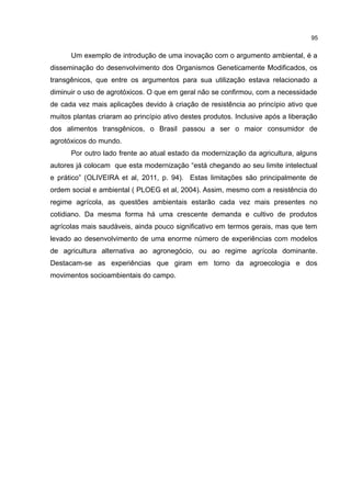 95
Um exemplo de introdução de uma inovação com o argumento ambiental, é a
disseminação do desenvolvimento dos Organismos Geneticamente Modificados, os
transgênicos, que entre os argumentos para sua utilização estava relacionado a
diminuir o uso de agrotóxicos. O que em geral não se confirmou, com a necessidade
de cada vez mais aplicações devido à criação de resistência ao princípio ativo que
muitos plantas criaram ao princípio ativo destes produtos. Inclusive após a liberação
dos alimentos transgênicos, o Brasil passou a ser o maior consumidor de
agrotóxicos do mundo.
Por outro lado frente ao atual estado da modernização da agricultura, alguns
autores já colocam que esta modernização “está chegando ao seu limite intelectual
e prático” (OLIVEIRA et al, 2011, p. 94). Estas limitações são principalmente de
ordem social e ambiental ( PLOEG et al, 2004). Assim, mesmo com a resistência do
regime agrícola, as questões ambientais estarão cada vez mais presentes no
cotidiano. Da mesma forma há uma crescente demanda e cultivo de produtos
agrícolas mais saudáveis, ainda pouco significativo em termos gerais, mas que tem
levado ao desenvolvimento de uma enorme número de experiências com modelos
de agricultura alternativa ao agronegócio, ou ao regime agrícola dominante.
Destacam-se as experiências que giram em torno da agroecologia e dos
movimentos socioambientais do campo.
 