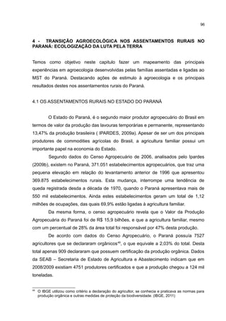 96
4 - TRANSIÇÃO AGROECOLÓGICA NOS ASSENTAMENTOS RURAIS NO
PARANÁ: ECOLOGIZAÇÃO DA LUTA PELA TERRA
Temos como objetivo neste capitulo fazer um mapeamento das principais
experiências em agroecologia desenvolvidas pelas famílias assentadas e ligadas ao
MST do Paraná. Destacando ações de estimulo à agroecologia e os principais
resultados destes nos assentamentos rurais do Paraná.
4.1 OS ASSENTAMENTOS RURAIS NO ESTADO DO PARANÁ
O Estado do Paraná, é o segundo maior produtor agropecuário do Brasil em
termos de valor da produção das lavouras temporárias e permanente, representando
13,47% da produção brasileira ( IPARDES, 2009a). Apesar de ser um dos principais
produtores de commodities agrícolas do Brasil, a agricultura familiar possui um
importante papel na economia do Estado.
Segundo dados do Censo Agropecuário de 2006, analisados pelo Ipardes
(2009b), existem no Paraná, 371.051 estabelecimentos agropecuários, que traz uma
pequena elevação em relação do levantamento anterior de 1996 que apresentou
369.875 estabelecimentos rurais. Esta mudança, interrompe uma tendência de
queda registrada desda a década de 1970, quando o Paraná apresentava mais de
550 mil estabelecimentos. Ainda estes estabelecimentos geram um total de 1,12
milhões de ocupações, das quais 69,9% estão ligadas à agricultura familiar.
Da mesma forma, o censo agropecuário revela que o Valor da Produção
Agropecuária do Paraná foi de R$ 15,9 bilhões, e que a agricultura familiar, mesmo
com um percentual de 28% da área total foi responsável por 47% desta produção.
De acordo com dados do Censo Agropecuário, o Paraná possuía 7527
agricultores que se declararam orgânicos49
, o que equivale a 2,03% do total. Desta
total apenas 909 declararam que possuem certificação da produção orgânica. Dados
da SEAB – Secretaria de Estado de Agricultura e Abastecimento indicam que em
2008/2009 existiam 4751 produtores certificados e que a produção chegou a 124 mil
toneladas.
49
O IBGE utilizou como critério a declaração do agricultor, se conhecia e praticava as normas para
produção orgânica e outras medidas de proteção da biodiversidade. (IBGE, 2011)
 