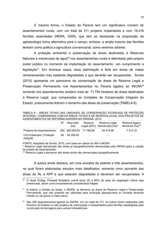 97
E mesma forma, o Estado do Paraná tem um significativo número de
assentamentos rurais, com um total de 311 projetos implantados e com 19.416
famílias assentadas (NERA, 2009), que tem se destacado na proposição da
agroecologia como alternativa para o campo, embora, a ampla maioria das famílias
tenham como prática a agricultura convencional, como veremos adiante.
A proteção ambiental e preservação de áreas destinadas à Reservas
Naturais e mananciais de água50
nos assentamentos rurais é delimitada pelo próprio
poder público no momento da implantação do assentamento em cumprimento a
legislação51
. Em diversos casos, essa delimitação é feita em áreas de matas
remanescentes mas bastante degradadas e que deverão ser recuperadas . Sonda
(2010) apresenta um panorama da conservação de áreas de Reserva Legal e
Preservação Permanente nos Assentamentos no Paraná ligados ao INCRA52
somente nos assentamentos existem mais de 71.700 hectares de áreas destinadas
à Reserva Legal, que comparadas as Unidades de Conservação Integrais do
Estado, praticamente dobram o tamanho das áreas de preservação (TABELA 8).
TABELA 8 – ÁREAS TOTAIS DAS UNIDADES DE CONSERVAÇÃO ESTADUAIS DE PROTEÇÃO
INTEGRAL, COMPARADAS COM AS ÁREAS TOTAIS E DE RESERVA LEGAL DOS PROJETOS DE
ASSENTAMENTOS DE REFORMA AGRÁRIA NO PARANÁ- 2010.
Nº Área total
(ha)
Reserva
Legal (20%)
Reserva Legal
Demarcada (ha)*
Reserva legal a
demarcar (ha)**
Projetos de Assentamentos 285 358.934,93 71.786,99 64.473,88 7.313,10
UCs Estaduais ( Proteção
integral)
66 84.356,45 - - -
FONTE: Adaptado de Sonda, 2010, com base em dados do IAP e INCRA
* Reserva Legal demarcada são áreas já topograficamente demarcadas pelo INCRA após a criação
do projeto de assentamento.
** Reserva Legal a demarcar são áreas ainda não demarcadas topograficamente
A autora ainda destaca, em uma amostra de setenta e três assentamentos,
na qual foram elaborados estudos mais detalhados, somente cinco porcento das
áreas de RL e APP é que estavam degradadas e deveriam ser recuperadas. A
50
O atual Código Florestal Brasileiro prevê entre 20 a 80% de área de vegetação nativa seja
preservada, assim como ecossistemas considerados frágeis.
51
A realizar a divisão da áreas, o INCRA, já demarca as áreas de Reserva Legal e Preservação
Permanente, que não poderão ser utilizadas para produção agropecuária ou moradia devendo
manter ou recuperar a mata nativa.
52
São 285 assentamentos ligados ao INCRA, em um total de 311, os outros foram realizados pelo
Governo do Estado ou são projetos de colonização e reassentados para famílias desalojadas pela
construção de barragens para usinas hidroelétricas.
 