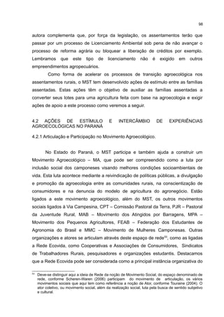 98
autora complementa que, por força da legislação, os assentamentos terão que
passar por um processo de Licenciamento Ambiental sob pena de não avançar o
processo de reforma agrária ou bloquear a liberação de créditos por exemplo.
Lembramos que este tipo de licenciamento não é exigido em outros
empreendimentos agropecuários.
Como forma de acelerar os processos de transição agroecológica nos
assentamentos rurais, o MST tem desenvolvido ações de estímulo entre as famílias
assentadas. Estas ações têm o objetivo de auxiliar as famílias assentadas a
converter seus lotes para uma agricultura feita com base na agroecologia e exigir
ações de apoio a este processo como veremos a seguir.
4.2 AÇÕES DE ESTÍMULO E INTERCÂMBIO DE EXPERIÊNCIAS
AGROECOLÓGICAS NO PARANÁ
4.2.1 Articulação e Participação no Movimento Agroecológico.
No Estado do Paraná, o MST participa e também ajuda a construir um
Movimento Agroecológico – MA, que pode ser compreendido como a luta por
inclusão social dos camponeses visando melhores condições socioambientais de
vida. Esta luta acontece mediante a reivindicação de políticas públicas, a divulgação
e promoção da agroecologia entre as comunidades rurais, na conscientização de
consumidores e na denuncia do modelo de agricultura do agronegócio. Estão
ligados a este movimento agroecológico, além do MST, os outros movimentos
sociais ligados à Via Campesina, CPT – Comissão Pastoral da Terra, PJR – Pastoral
da Juventude Rural, MAB – Movimento dos Atingidos por Barragens, MPA –
Movimento dos Pequenos Agricultores, FEAB – Federação dos Estudantes de
Agronomia do Brasil e MMC – Movimento de Mulheres Camponesas. Outras
organizações e atores se articulam através deste espaço de rede53
, como as ligadas
a Rede Ecovida, como Cooperativas e Associações de Consumidores, Sindicatos
de Trabalhadores Rurais, pesquisadores e organizações estudantis. Destacamos
que a Rede Ecovida pode ser considerada como a principal instância organizativa do
53
Deve-se distinguir aqui a ideia de Rede da noção de Movimento Social, do espaço denominado de
rede, conforme Scheren-Waren (2006) participam do movimento de articulação, os vários
movimentos sociais que aqui tem como referência a noção de Ator, conforme Touraine (2004). O
ator coletivo, ou movimento social, além da realização social, luta pela busca de sentido subjetivo
e cultural.
 