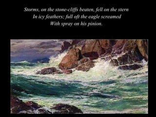 Storms, on the stone-cliffs beaten, fell on the stern  In icy feathers; full oft the eagle screamed With spray on his pinion.  