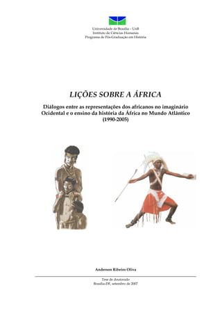 Universidade de Brasília – UnB
Instituto de Ciências Humanas
Programa de Pós-Graduação em História
LIÇÕES SOBRE A ÁFRICA
Diálogos entre as representações dos africanos no imaginário
Ocidental e o ensino da história da África no Mundo Atlântico
(1990-2005)
Anderson Ribeiro Oliva
________________________________________________________________________
Tese de doutorado
Brasília-DF, setembro de 2007
 