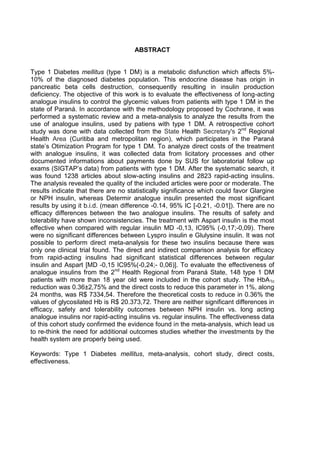 ABSTRACT

Type 1 Diabetes mellitus (type 1 DM) is a metabolic disfunction which affects 5%10% of the diagnosed diabetes population. This endocrine disease has origin in
pancreatic beta cells destruction, consequently resulting in insulin production
deficiency. The objective of this work is to evaluate the effectiveness of long-acting
analogue insulins to control the glycemic values from patients with type 1 DM in the
state of Paraná. In accordance with the methodology proposed by Cochrane, it was
performed a systematic review and a meta-analysis to analyze the results from the
use of analogue insulins, used by patiens with type 1 DM. A retrospective cohort
study was done with data collected from the State Health Secretary's 2nd Regional
Health Area (Curitiba and metropolitan region), which participates in the Paraná
state’s Otimization Program for type 1 DM. To analyze direct costs of the treatment
with analogue insulins, it was collected data from licitatory processes and other
documented informations about payments done by SUS for laboratorial follow up
exams (SIGTAP’s data) from patients with type 1 DM. After the systematic search, it
was found 1238 articles about slow-acting insulins and 2823 rapid-acting insulins.
The analysis revealed the quality of the included articles were poor or moderate. The
results indicate that there are no statistically significance which could favor Glargine
or NPH insulin, whereas Determir analogue insulin presented the most significant
results by using it b.i.d. (mean difference -0.14, 95% IC [-0.21, -0.01]). There are no
efficacy differences between the two analogue insulins. The results of safety and
tolerability have shown inconsistencies. The treatment with Aspart insulin is the most
effective when compared with regular insulin MD -0,13, IC95% (-0,17;-0,09). There
were no significant differences between Lyspro insulin e Glulysine insulin. It was not
possible to perform direct meta-analysis for these two insulins because there was
only one clinical trial found. The direct and indirect comparison analysis for efficacy
from rapid-acting insulins had significant statistical differences between regular
insulin and Aspart [MD -0,15 IC95%(-0,24;- 0,06)]. To evaluate the effectiveness of
analogue insulins from the 2nd Health Regional from Paraná State, 148 type 1 DM
patients with more than 18 year old were included in the cohort study. The HbA1c
reduction was 0.36±2,75% and the direct costs to reduce this parameter in 1%, along
24 months, was R$ 7334,54. Therefore the theoretical costs to reduce in 0.36% the
values of glycosilated Hb is R$ 20.373,72. There are neither significant differences in
efficacy, safety and tolerability outcomes between NPH insulin vs. long acting
analogue insulins nor rapid-acting insulins vs. regular insulins. The effectiveness data
of this cohort study confirmed the evidence found in the meta-analysis, which lead us
to re-think the need for additional outcomes studies whether the investments by the
health system are properly being used.
Keywords: Type 1 Diabetes mellitus, meta-analysis, cohort study, direct costs,
effectiveness.

 