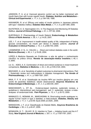 99

JANSSON, P. A. et al. Improved glycemic control can be better maintained with
insulin lispro than with human regular insulin. Diabetes, Nutrition and Metabolism Clinical and Experimental, v. 11, n. 3, p.194-199, 1998.
KAWAMORI, R. et al. Efficacy and safety of insulin glulisine in Japanese patients
with type 1 diabetes mellitus. Diabetes Obes Metab, v. 11, n. 9, p.891-899, 2009.
KILPATRICK, E. S. Haemoglobin A1c In The Diagnosis And Monitoring Of Diabetes
Mellitus. Journal of Clinical Pathology, v. 61, n. 977-82, 2008.
KURTZHALS, P. Pharmacology of Insulin Detemir Endocrinology & Metabolism
Clinics of North America, v. 36, n. 1, p.14-20, 2007.
LEE, I. T. et al. Improvement in health-related quality of life, independent of fasting
glucose concentration, via insulin pen device in diabetic patients. Journal of
Evaluation in Clinical Practice, v. 15, n. 4, p.699-703, 2009.
LOGMINIENE, Z. N., A.; VALIUS, L. . Direct and indirect diabetes costs in the world.
Medicina (Kaunas), v. 40, n. 1, p.16-26, 2004.
LOPES, A. Medicina Baseada em Evidências: a arte de aplicar o conhecimento
científico na prática clínica. Revista da associação médica brasileira, v. 46, n.
3, 2000.
LU, G.; ADES, A. E. Combination of direct and indirect evidence in mixed treatment
comparisons. Statistics in Medicine, v. 23, n. 20, p.3105-3124, 2004.
MACHADO, A. et al. Sensitivity of patient outcomes to pharmacist interventions. Part
I: Systematic review and meta-analysis in diabetes management. The Annals of
Pharmacotherapy, v. 41, n., p.1569-1581, 2007.
MAIA, F. F. R. et al. Substituição da insulina NPH por insulina glargina em uma
coorte de pacientes diabéticos: estudo observacional. Arquivos Brasileiros de
Endocrinologia & Metabologia, v. 51, n. 3, p.426-430, 2007.
MANCHIKANTI, L., ET AL. . Evidence-based medicine, systematic reviews, e
guidelines in interventional pain management: part 3: systematic reviews e metaanalyses of randomized trials. Pain Physician., v. 12, n. 1, p.35-72, 2009.
MANNUCCI, E.; MONAMI, M.; MARCHIONNI, N. Short-acting insulin analogues vs.
regular human insulin in type 2 diabetes: a meta-analysis. Diabetes, Obesity and
Metabolism, v. 11, n. 1, p.53-59. Epub 2008 Jul 2029., 2009.
MARASCHIN, J. F. et al. Classificação do Diabete Melito. Arquivos Brasileiros de
Cardiologia, v. 95, n. 2, p.40-47, 2009.
MCMAHON, G. T.; DLUHY, R. G. Intention to Treat — Initiating Insulin and the 4-T
Study. New England Journal of Medicine, v. 357, n. 17, p.1759-1761, 2007.

 