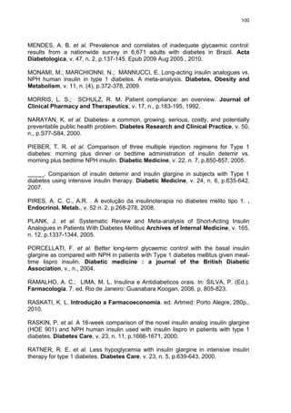 100

MENDES, A. B. et al. Prevalence and correlates of inadequate glycaemic control:
results from a nationwide survey in 6,671 adults with diabetes in Brazil. Acta
Diabetologica, v. 47, n. 2, p.137-145. Epub 2009 Aug 2005., 2010.
MONAMI, M.; MARCHIONNI, N.; MANNUCCI, E. Long-acting insulin analogues vs.
NPH human insulin in type 1 diabetes. A meta-analysis. Diabetes, Obesity and
Metabolism, v. 11, n. (4), p.372-378, 2009.
MORRIS, L. S.; SCHULZ, R. M. Patient compliance: an overview. Journal of
Clinical Pharmacy and Therapeutics, v. 17, n., p.183-195, 1992.
NARAYAN, K. et al. Diabetes- a common, growing, serious, costly, and potentially
preventable public health problem. Diabetes Research and Clinical Practice, v. 50,
n., p.S77-S84, 2000.
PIEBER, T. R. et al. Comparison of three multiple injection regimens for Type 1
diabetes: morning plus dinner or bedtime administration of insulin detemir vs.
morning plus bedtime NPH insulin. Diabetic Medicine, v. 22, n. 7, p.850-857, 2005.
_____. Comparison of insulin detemir and insulin glargine in subjects with Type 1
diabetes using intensive insulin therapy. Diabetic Medicine, v. 24, n. 6, p.635-642,
2007.
PIRES, A. C. C., A.R. . A evolução da insulinoterapia no diabetes melito tipo 1. .
Endocrinol. Metab., v. 52 n. 2, p.268-278, 2008.
PLANK, J. et al. Systematic Review and Meta-analysis of Short-Acting Insulin
Analogues in Patients With Diabetes Mellitus Archives of Internal Medicine, v. 165,
n. 12, p.1337-1344, 2005.
PORCELLATI, F. et al. Better long-term glycaemic control with the basal insulin
glargine as compared with NPH in patients with Type 1 diabetes mellitus given mealtime lispro insulin. Diabetic medicine : a journal of the British Diabetic
Association, v., n., 2004.
RAMALHO, A. C.; LIMA, M. L. Insulina e Antidiabeticos orais. In: SILVA, P. (Ed.).
Farmacologia. 7. ed. Rio de Janeiro: Guanabara Koogan, 2006. p. 805-823.
RASKATI, K. L. Introdução a Farmacoeconomia. ed. Artmed: Porto Alegre, 280p.,
2010.
RASKIN, P. et al. A 16-week comparison of the novel insulin analog insulin glargine
(HOE 901) and NPH human insulin used with insulin lispro in patients with type 1
diabetes. Diabetes Care, v. 23, n. 11, p.1666-1671, 2000.
RATNER, R. E. et al. Less hypoglycemia with insulin glargine in intensive insulin
therapy for type 1 diabetes. Diabetes Care, v. 23, n. 5, p.639-643, 2000.

 