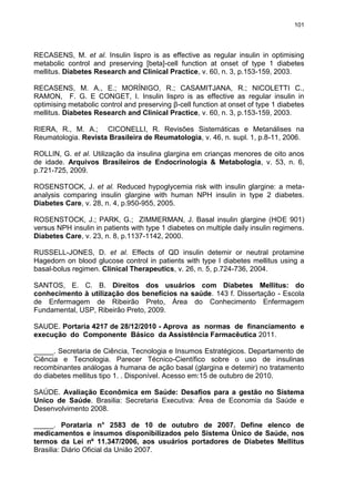 101

RECASENS, M. et al. Insulin lispro is as effective as regular insulin in optimising
metabolic control and preserving [beta]-cell function at onset of type 1 diabetes
mellitus. Diabetes Research and Clinical Practice, v. 60, n. 3, p.153-159, 2003.
RECASENS, M. A., E.; MORÍNIGO, R.; CASAMITJANA, R.; NICOLETTI C.,
RAMON, F. G. E CONGET, I. Insulin lispro is as effective as regular insulin in
optimising metabolic control and preserving β-cell function at onset of type 1 diabetes
mellitus. Diabetes Research and Clinical Practice, v. 60, n. 3, p.153-159, 2003.
RIERA, R., M. A.; CICONELLI, R. Revisões Sistemáticas e Metanálises na
Reumatologia. Revista Brasileira de Reumatologia, v. 46, n. supl. 1, p.8-11, 2006.
ROLLIN, G. et al. Utilização da insulina glargina em crianças menores de oito anos
de idade. Arquivos Brasileiros de Endocrinologia & Metabologia, v. 53, n. 6,
p.721-725, 2009.
ROSENSTOCK, J. et al. Reduced hypoglycemia risk with insulin glargine: a metaanalysis comparing insulin glargine with human NPH insulin in type 2 diabetes.
Diabetes Care, v. 28, n. 4, p.950-955, 2005.
ROSENSTOCK, J.; PARK, G.; ZIMMERMAN, J. Basal insulin glargine (HOE 901)
versus NPH insulin in patients with type 1 diabetes on multiple daily insulin regimens.
Diabetes Care, v. 23, n. 8, p.1137-1142, 2000.
RUSSELL-JONES, D. et al. Effects of QD insulin detemir or neutral protamine
Hagedorn on blood glucose control in patients with type I diabetes mellitus using a
basal-bolus regimen. Clinical Therapeutics, v. 26, n. 5, p.724-736, 2004.
SANTOS, E. C. B. Direitos dos usuários com Diabetes Mellitus: do
conhecimento à utilização dos benefícios na saúde. 143 f. Dissertação - Escola
de Enfermagem de Ribeirão Preto, Área do Conhecimento Enfermagem
Fundamental, USP, Ribeirão Preto, 2009.
SAUDE. Portaria 4217 de 28/12/2010 - Aprova as normas de financiamento e
execução do Componente Básico da Assistência Farmacêutica 2011.
_____. Secretaria de Ciência, Tecnologia e Insumos Estratégicos. Departamento de
Ciência e Tecnologia. Parecer Técnico-Científico sobre o uso de insulinas
recombinantes análogas à humana de ação basal (glargina e detemir) no tratamento
do diabetes mellitus tipo 1. . Disponível. Acesso em:15 de outubro de 2010.
SAÚDE. Avaliação Econômica em Saúde: Desafios para a gestão no Sistema
Unico de Saúde. Brasilia: Secretaria Executiva: Área de Economia da Saúde e
Desenvolvimento 2008.
_____. Porataria n° 2583 de 10 de outubro de 2007. Define elenco de
medicamentos e insumos disponibilizados pelo Sistema Único de Saúde, nos
termos da Lei nº 11.347/2006, aos usuários portadores de Diabetes Mellitus
Brasilia: Diário Oficial da União 2007.

 