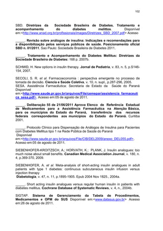 102

SBD. Diretrizes da
Sociedade Brasileira de Diabetes. Tratamento e
acompanhamento
do
diabetes
melittos.
Disponível
em:<http://www.anad.org.br/profissionais/images/Diretrizes_SBD_2007.pdf> Acesso
_____. Revisão sobre análogos de insulina: Indicações e recomendações para
a disponibilização pelos serviços públicos de saúde. Posicionamento oficial
SBD n. 01/2011. Sao Paulo: Sociedade Brasileira de Diabetes 2011.
_____. Tratamento e Acompanhamento do Diabetes Mellitus: Diretrizes da
Sociedade Brasileira de Diabetes: 168 p. 2007b.
SCHMID, H. New options in insulin therapy. Jornal de Pediatria, v. 83, n. 5, p.S146154, 2007.
SECOLI, S. R. et al. Farmacoeconomia : perspectiva emergente no processo de
tomada de decisão. Ciencia e Saúde Coletiva, v. 10, n. supl., p.287-296, 2005.
SESA. Assistência Farmacêutica: Secretaria de Estado da Saúde do Paraná
Disponível
em:<http://www.saude.pr.gov.br/arquivos/File/cemepar/assistencia_farmaceuti
ca_sesa.pdf>. Acesso em:05 de agosto de 2011.
_____. Deliberação 55 de 21/06/2011 Aprova Elenco de Referência Estadual
de Medicamentos para a Assistência Farmacêutica na Atenção Básica,
para os municípios do Estado do Paraná, transferência dos recursos
federais correspondentes aos municípios do Estado do Paraná. Curitiba
2001.
_____. Protocolo Clínico para Dispensação de Análogos de Insulina para Pacientes
com Diabetes Mellitus tipo 1 na Rede Pública de Saúde do Paraná
Disponível
em:<http://www.saude.pr.gov.br/arquivos/File/CIB/DEL2009/anexo_DEL055.pdf>.
Acesso em:05 de agosto de 2011.
SIEBENHOFER-KROITZSCH, A.; HORVATH, K.; PLANK, J. Insulin analogues: too
much noise about small benefits. Canadian Medical Association Journal, v. 180, n.
4, p.369-370, 2009.
SIEBENHOFER, A. et al. Meta-analysis of short-acting insulin analogues in adult
patients with type 1 diabetes: continuous subcutaneous insulin infusion versus
injection therapy
Diabetologia, v. 47, n. 11, p.1895-1905. Epub 2004 Nov 1825., 2004a.
_____. Short acting insulin analogues versus regular human insulin in patients with
diabetes mellitus. Cochrane Database of Systematic Reviews, v. 4, n., 2004b.
SIGTAP. Sistema de Gerenciamento da Tabela de Procedimentos,
Medicamentos e OPM do SUS Disponível em:<www.datasus.gov.br> Acesso
em:26 de agosto de 2011.

 
