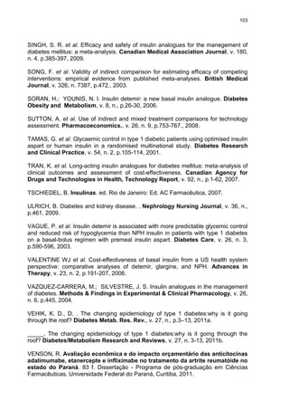 103

SINGH, S. R. et al. Efficacy and safety of insulin analogues for the manegement of
diabetes mellitus: a meta-analysis. Canadian Medical Association Journal, v. 180,
n. 4, p.385-397, 2009.
SONG, F. et al. Validity of indirect comparison for estimating efficacy of competing
interventions: empirical evidence from published meta-analyses. British Medical
Journal, v. 326, n. 7387, p.472., 2003.
SORAN, H.; YOUNIS, N. I. Insulin detemir: a new basal insulin analogue. Diabetes
Obesity and Metabolism, v. 8, n., p.26-30, 2006.
SUTTON, A. et al. Use of indirect and mixed treatment comparisons for technology
assessment. Pharmacoeconomics., v. 26, n. 9, p.753-767., 2008.
TAMAS, G. et al. Glycaemic control in type 1 diabetic patients using optimised insulin
aspart or human insulin in a randomised multinational study. Diabetes Research
and Clinical Practice, v. 54, n. 2, p.105-114, 2001.
TRAN, K. et al. Long-acting insulin analogues for diabetes mellitus: meta-analysis of
clinical outcomes and assessment of cost-effectiveness. Canadian Agency for
Drugs and Technologies in Health, Technology Report, v. 92, n., p.1-62, 2007.
TSCHIEDEL, B. Insulinas. ed. Rio de Janeiro: Ed. AC Farmacêutica, 2007.
ULRICH, B. Diabetes and kidney disease. . Nephrology Nursing Journal, v. 36, n.,
p.461, 2009.
VAGUE, P. et al. Insulin detemir is associated with more predictable glycemic control
and reduced risk of hypoglycemia than NPH insulin in patients with type 1 diabetes
on a basal-bolus regimen with premeal insulin aspart. Diabetes Care, v. 26, n. 3,
p.590-596, 2003.
VALENTINE WJ et al. Cost-effectiveness of basal insulin from a US health system
perspective: comparative analyses of detemir, glargine, and NPH. Advances in
Therapy, v. 23, n. 2, p.191-207, 2006.
VAZQUEZ-CARRERA, M.; SILVESTRE, J. S. Insulin analogues in the management
of diabetes. Methods & Findings in Experimental & Clinical Pharmacology, v. 26,
n. 6, p.445, 2004.
VEHIK, K. D., D. . The changing epidemiology of type 1 diabetes:why is it going
through the roof? Diabetes Metab. Res. Rev., v. 27, n., p.3–13, 2011a.
_____. The changing epidemiology of type 1 diabetes:why is it going through the
roof? Diabetes/Metabolism Research and Reviews, v. 27, n. 3-13, 2011b.
VENSON, R. Avaliação econômica e do impacto orçamentário das anticitocinas
adalimumabe, etanercepte e infliximabe no tratamento da artrite reumatóide no
estado do Paraná. 83 f. Dissertação - Programa de pós-graduação em Ciências
Farmacêuticas, Universidade Federal do Paraná, Curitiba, 2011.

 