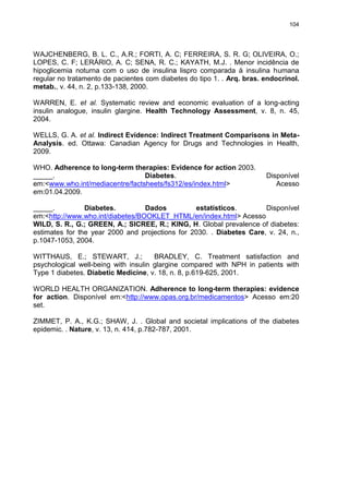 104

WAJCHENBERG, B. L. C., A.R.; FORTI, A. C; FERREIRA, S. R. G; OLIVEIRA, O.;
LOPES, C. F; LERÁRIO, A. C; SENA, R. C.; KAYATH, M.J. . Menor incidência de
hipoglicemia noturna com o uso de insulina lispro comparada à insulina humana
regular no tratamento de pacientes com diabetes do tipo 1. . Arq. bras. endocrinol.
metab., v. 44, n. 2, p.133-138, 2000.
WARREN, E. et al. Systematic review and economic evaluation of a long-acting
insulin analogue, insulin glargine. Health Technology Assessment, v. 8, n. 45,
2004.
WELLS, G. A. et al. Indirect Evidence: Indirect Treatment Comparisons in MetaAnalysis. ed. Ottawa: Canadian Agency for Drugs and Technologies in Health,
2009.
WHO. Adherence to long-term therapies: Evidence for action 2003.
_____.
Diabetes.
em:<www.who.int/mediacentre/factsheets/fs312/es/index.html>
em:01.04.2009.

Disponível
Acesso

_____.
Diabetes.
Dados
estatísticos.
Disponível
em:<http://www.who.int/diabetes/BOOKLET_HTML/en/index.html> Acesso
WILD, S. R., G.; GREEN, A.; SICREE, R.; KING, H. Global prevalence of diabetes:
estimates for the year 2000 and projections for 2030. . Diabetes Care, v. 24, n.,
p.1047-1053, 2004.
WITTHAUS, E.; STEWART, J.;
BRADLEY, C. Treatment satisfaction and
psychological well-being with insulin glargine compared with NPH in patients with
Type 1 diabetes. Diabetic Medicine, v. 18, n. 8, p.619-625, 2001.
WORLD HEALTH ORGANIZATION. Adherence to long-term therapies: evidence
for action. Disponível em:<http://www.opas.org.br/medicamentos> Acesso em:20
set.
ZIMMET, P. A., K.G.; SHAW, J. . Global and societal implications of the diabetes
epidemic. . Nature, v. 13, n. 414, p.782-787, 2001.

 