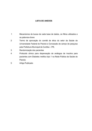 LISTA DE ANEXOS

1

Mecanismos de busca de cada base de dados, os filtros utilizados e
as palavras-chave

2

Termo de aprovação do comitê de ética do setor da Saúde da
Universidade Federal do Paraná e Concessão de campo de pesquisa
pela Prefeitura Municipal de Curitiba – PR.

3

Randomização dos pacientes

4

Protocolo clínico para dispensação de análogos de insulina para
pacientes com Diabetes mellitus tipo 1 na Rede Pública de Saúde do
Paraná.

5

Artigo Publicado

 