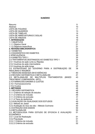 SUMÁRIO

Resumo
Abstract
LISTA DE FIGURAS
LISTA DE QUADROS
LISTA DE TABELAS
LISTA DE ABREVIATURAS E SIGLAS
LISTA DE ANEXOS
1. INTRODUÇÃO
1.1 OBJETIVOS
1.1.1 Objetivo Geral
1.1.2 Objetivos específicos
2. REVISÃO BIBLIOGRÁFICA
2.1 DIABETES
2.2 DIAGNÓSTICO DO DIABETES
2.3PREVALÊNCIA
2.4 DIABETES TIPO 1
2.5 TRATAMENTOS DESTINADOS AO DIABETES TIPO 1
2.5.1 Insulinas de ação curta ou Rápidas
2.5.2 Insulinas de ação intermediária
2.5.3 Insulinas de ação longa
2.6 ESTRATÉGIAS DO GOVERNO PARA A DISTRIBUIÇÃO DE
INSULINAS E INSUMOS
2.7 MEDICINA BASEADA EM EVIDÊNCIAS
2.8 REVISÃO SISTEMÁTICA E META-ANÁLISE
2.9 META-ANALISE DE MULTIPLOS TRATAMENTOS (MIXED
TREATMENT COMPARISON - MTC)
2.10 FARMACOECONOMIA E CUSTOS
2.10.1 Farmacoeconomia
2.10.2 Custos
3. MÉTODOS
3.1 REVISÃO SISTEMÁTICA
3.1.1 Critérios de seleção de estudos
3.1.1.2 Critérios de inclusão
3.1.1.3 Critérios de exclusão
3.1.1.4 Tipos de desfechos
3.2 AVALIAÇÃO DA QUALIDADE DOS ESTUDOS
3.2.1 Método de Jadad
3.2.2 Avaliação do risco de viés – Método Cochrane
3.3 EXTRAÇÃO DOS DADOS
3.4 META-ANÁLISE
3.5 METODOLOGIA PARA ESTUDO DE EFICÁCIA E AVALIAÇÃO
ECONÔMICA
3.5.1 Local de Realização
3.5.2 População
3.5.2.1 Critérios de inclusão
3.5.2.2 Critérios de exclusão

9
10
11
13
14
15
16
19
21
21
21
22
22
25
30
30
34
35
37
37
38
40
41
43
44
44
46
48
48
48
48
49
49
49
49
50
50
50
51
51
51
51
52

 