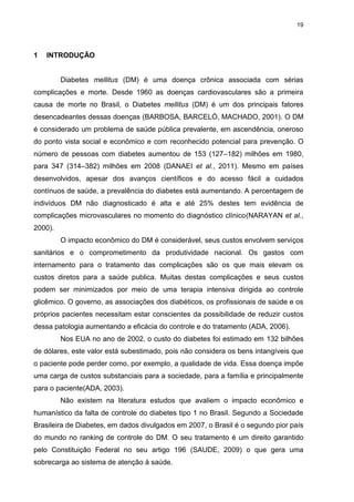 19

1

INTRODUÇÃO

Diabetes mellitus (DM) é uma doença crônica associada com sérias
complicações e morte. Desde 1960 as doenças cardiovasculares são a primeira
causa de morte no Brasil, o Diabetes mellitus (DM) é um dos principais fatores
desencadeantes dessas doenças (BARBOSA, BARCELÓ, MACHADO, 2001). O DM
é considerado um problema de saúde pública prevalente, em ascendência, oneroso
do ponto vista social e econômico e com reconhecido potencial para prevenção. O
número de pessoas com diabetes aumentou de 153 (127–182) milhões em 1980,
para 347 (314–382) milhões em 2008 (DANAEI et al., 2011). Mesmo em países
desenvolvidos, apesar dos avanços científicos e do acesso fácil a cuidados
contínuos de saúde, a prevalência do diabetes está aumentando. A percentagem de
indivíduos DM não diagnosticado é alta e até 25% destes tem evidência de
complicações microvasculares no momento do diagnóstico clínico(NARAYAN et al.,
2000).
O impacto econômico do DM é considerável, seus custos envolvem serviços
sanitários e o comprometimento da produtividade nacional. Os gastos com
internamento para o tratamento das complicações são os que mais elevam os
custos diretos para a saúde publica. Muitas destas complicações e seus custos
podem ser minimizados por meio de uma terapia intensiva dirigida ao controle
glicêmico. O governo, as associações dos diabéticos, os profissionais de saúde e os
próprios pacientes necessitam estar conscientes da possibilidade de reduzir custos
dessa patologia aumentando a eficácia do controle e do tratamento (ADA, 2006).
Nos EUA no ano de 2002, o custo do diabetes foi estimado em 132 bilhões
de dólares, este valor está subestimado, pois não considera os bens intangíveis que
o paciente pode perder como, por exemplo, a qualidade de vida. Essa doença impõe
uma carga de custos substanciais para a sociedade, para a família e principalmente
para o paciente(ADA, 2003).
Não existem na literatura estudos que avaliem o impacto econômico e
humanístico da falta de controle do diabetes tipo 1 no Brasil. Segundo a Sociedade
Brasileira de Diabetes, em dados divulgados em 2007, o Brasil é o segundo pior país
do mundo no ranking de controle do DM. O seu tratamento é um direito garantido
pelo Constituição Federal no seu artigo 196 (SAUDE, 2009) o que gera uma
sobrecarga ao sistema de atenção à saúde.

 