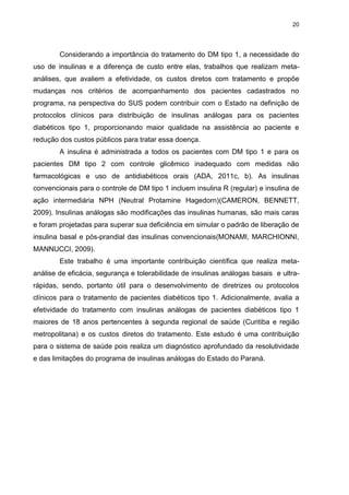 20

Considerando a importância do tratamento do DM tipo 1, a necessidade do
uso de insulinas e a diferença de custo entre elas, trabalhos que realizam metaanálises, que avaliem a efetividade, os custos diretos com tratamento e propõe
mudanças nos critérios de acompanhamento dos pacientes cadastrados no
programa, na perspectiva do SUS podem contribuir com o Estado na definição de
protocolos clínicos para distribuição de insulinas análogas para os pacientes
diabéticos tipo 1, proporcionando maior qualidade na assistência ao paciente e
redução dos custos públicos para tratar essa doença.
A insulina é administrada a todos os pacientes com DM tipo 1 e para os
pacientes DM tipo 2 com controle glicêmico inadequado com medidas não
farmacológicas e uso de antidiabéticos orais (ADA, 2011c, b). As insulinas
convencionais para o controle de DM tipo 1 incluem insulina R (regular) e insulina de
ação intermediária NPH (Neutral Protamine Hagedorn)(CAMERON, BENNETT,
2009). Insulinas análogas são modificações das insulinas humanas, são mais caras
e foram projetadas para superar sua deficiência em simular o padrão de liberação de
insulina basal e pós-prandial das insulinas convencionais(MONAMI, MARCHIONNI,
MANNUCCI, 2009).
Este trabalho é uma importante contribuição científica que realiza metaanálise de eficácia, segurança e tolerabilidade de insulinas análogas basais e ultrarápidas, sendo, portanto útil para o desenvolvimento de diretrizes ou protocolos
clínicos para o tratamento de pacientes diabéticos tipo 1. Adicionalmente, avalia a
efetividade do tratamento com insulinas análogas de pacientes diabéticos tipo 1
maiores de 18 anos pertencentes à segunda regional de saúde (Curitiba e região
metropolitana) e os custos diretos do tratamento. Este estudo é uma contribuição
para o sistema de saúde pois realiza um diagnóstico aprofundado da resolutividade
e das limitações do programa de insulinas análogas do Estado do Paraná.

 