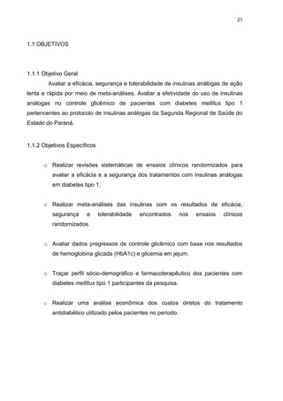 21

1.1 OBJETIVOS

1.1.1 Objetivo Geral
Avaliar a eficácia, segurança e tolerabilidade de insulinas análogas de ação
lenta e rápida por meio de meta-análises. Avaliar a efetividade do uso de insulinas
análogas no controle glicêmico de pacientes com diabetes mellitus tipo 1
pertencentes ao protocolo de insulinas análogas da Segunda Regional de Saúde do
Estado do Paraná.

1.1.2 Objetivos Específicos
o Realizar revisões sistemáticas de ensaios clínicos randomizados para
avaliar a eficácia e a segurança dos tratamentos com insulinas análogas
em diabetes tipo 1.
o Realizar meta-análises das insulinas com os resultados de eficácia,
segurança

e

tolerabilidade

encontrados

nos

ensaios

clínicos

randomizados.
o Avaliar dados pregressos de controle glicêmico com base nos resultados
de hemoglobina glicada (HbA1c) e glicemia em jejum.
o Traçar perfil sócio-demográfico e farmacoterapêutico dos pacientes com
diabetes mellitus tipo 1 participantes da pesquisa.
o Realizar uma análise econômica dos custos diretos do tratamento
antidiabético utilizado pelos pacientes no período.

 