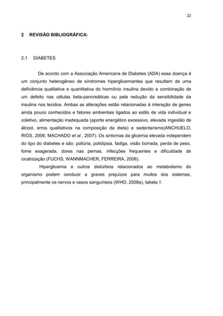 22

2

2.1

REVISÃO BIBLIOGRÁFICA:

DIABETES

De acordo com a Associação Americana de Diabetes (ADA) essa doença é
um conjunto heterogêneo de síndromes hiperglicemiantes que resultam de uma
deficiência qualitativa e quantitativa do hormônio insulina devido a combinação de
um defeito nas células beta-pancreáticas ou pela redução da sensibilidade da
insulina nos tecidos. Ambas as alterações estão relacionadas à interação de genes
ainda pouco conhecidos e fatores ambientais ligados ao estilo de vida individual e
coletivo, alimentação inadequada (aporte energético excessivo, elevada ingestão de
álcool, erros qualitativos na composição da dieta) e sedentarismo(ANCHUELO,
RIOS, 2006; MACHADO et al., 2007). Os sintomas da glicemia elevada independem
do tipo do diabetes e são: poliúria, polidipsia, fadiga, visão borrada, perda de peso,
fome exagerada, dores nas pernas, infecções frequentes e dificuldade de
cicatrização (FUCHS, WANNMACHER, FERREIRA, 2006).
Hiperglicemia e outros distúrbios relacionados ao metabolismo do
organismo podem conduzir a graves prejuízos para muitos dos sistemas,
principalmente os nervos e vasos sanguíneos (WHO, 2008a), tabela 1.

 