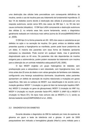 25

uma destruição das células beta pancreáticas com consequente deficiência de
insulina, sendo o uso de insulina para seu tratamento de fundamental importância. O
tipo 1A de diabetes ocorre devido à destruição das células β provocada por uma
resposta autoimune, sendo cerca 90% dos casos de DM tipo 1, no 1B não tem
causa conhecida (idiopático). O DM tipo LADA compreende a destruição autoimune
das células β, no entanto esse fato ocorre lentamente, sendo o diagnóstico
geralmente realizado em indivíduos mais velhos (acima de 30 anos)(MARASCHIN et
al., 2009).
O DM tipo 2 é a forma presente em 90 - 95% dos casos e caracteriza-se por
defeitos na ação e na secreção da insulina. Em geral, ambos os defeitos estão
presentes quando a hiperglicemia se manifesta, porém pode haver predomínio de
um deles. A maioria dos pacientes com essa forma de Diabetes apresenta
sobrepeso ou obesidade. Pode ocorrer em qualquer idade, mas é geralmente
diagnosticado após os 40 anos. Os pacientes não são dependentes de insulina
exógena para a sobrevivência, porém podem necessitar de tratamento com insulina
para a obtenção de um controle metabólico adequado(ATLAS, 2006).
O tipo MODY engloba um grupo heterogêneo de diabetes sem
predisposição para a cetoacidose e sem obesidade, com hiperglicemia leve, com
início antes dos 25 anos de idade e com várias gerações de familiares com diabetes,
configurando uma herança autossômica dominante. Usualmente, estes pacientes
apresentam um defeito de secreção de insulina relacionado a mutações em genes
específicos. São seis os subtipos de MODY, sua classificação é de acordo com a
mutação genética: MODY 1 (mutação no gene do fator de transcrição hepático HNF4α); MODY 2 (mutação no gene da glicoquinase); MODY 3 (mutação do HNF-1α);
MODY 4 (mutação no insulin promoter factor-IPF); MODY 5 (HNF-1β) e MODY 6
(mutação no Neuro D1). Os tipos mais comuns são os MODYs 2 e 3, sendo os
demais bastante raros(CAMPAGNOLO et al., 2004).

2.2

DIAGNÓSTICO DO DIABETES

Durante décadas o diagnóstico do DM foi realizado por meio de exames de
glicemia em jejum e teste de tolerância oral a glicose. A partir de 2009
pesquisadores tem indicado a hemoglobina glicada (Hba1c) como método para o

 