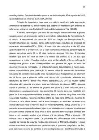 26

seu diagnóstico. Este teste também passa a ser indicado pela ADA a partir de 2010
que estabelece um limiar de 6,5%(ADA, 2011b).
O teste de diagnóstico deve usar um método certificado pela associação
americana de diabetes ou ainda valores que podem ser rastreados por ensaios de
referencias utilizados pelo Diabetes Control and Complications Trial (DCCT).
A HbA1c tem origem por meio de uma reação irreversível entre a glicose
sangüínea com um aminoácido valina N-terminal da cadeia beta da hemoglobina A.
A HbA1c

é responsável por cerca de

80% da

fração das hemoglobinas A1,

também chamadas de rápidas, sendo esta denominação resultado do processo de
separação eletroforética(BEM, 2006). A meia vida dos eritrócitos é de 120 dias
aproximadamente e o valor de A1c é o valor estimado da média da concentração de
glicose sanguínea entre 60 a 90 dias, podendo alcançar 120 dias. Evidencias
revelam que 50% do valor de HbA1c é reflexo dos últimos 20 a 30 dias que
antecederam a coleta . Estudos mostram uma similar relação entre os valores de
hemoglobina glicada e seu correspondente em glicemia de jejum no risco de
desenvolvimento de retinopatia. No entanto tem como desvantagens o maior custo,
menor disponibilidade para realização do exame, além do exame não demonstrar
situações de controle inadequado onde hiperglicemias e hipoglicemias se alternam
de tal forma que a glicemia média está dentro da normalidade, refletindo em
resultados de HbA1c dentro dos limites aceitáveis(ADA, 2011b). Outros testes
utilizados são: glicemia em jejum, teste de tolerância da glicose (GTT), glicemia
capilar e peptideo C. O exame de glicemia em jejum é o mais utilizado para o
diagnóstico e acompanhamento dos pacientes. O mesmo deve ser realizado em
jejum de 8 horas (preferencialmente a noite), sendo a amostra sanguínea realizada
no período matutino. Pacientes da faixa etária de risco para DM tipo 2, maiores de
45 anos, a cada trienio devem realizar essa dosagem, ou ainda em pacientes com
outros fatores de risco o intervalo deve ser menor(BAZOTTE, 2010). Quanto ao GTT
paciente tem o sangue coletado em jejum e em intervalos menores para aqueles que
possuem outros fatores de risco. Para o GTT paciente tem o sangue coletado em
jejum e em seguida recebe uma solução oral de glicose (75g) e aguarda 120
minutos para a segunda coleta. Os pacientes são considerados não diabeticos
quando os valores da segunda medida são inferiores a 140mg/dL (Quadro 1). Esse
exame não deve ser realizado em pacientes que já possuem diagnóstico de DM,
pois este não é exame de controle e sim no diagnostico de tolerância diminuída à

 