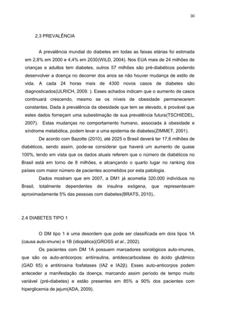 30

2.3 PREVALÊNCIA

A prevalência mundial do diabetes em todas as faixas etárias foi estimada
em 2,8% em 2000 e 4,4% em 2030(WILD, 2004). Nos EUA mais de 24 milhões de
crianças e adultos tem diabetes, outros 57 milhões são pré-diabéticos podendo
desenvolver a doença no decorrer dos anos se não houver mudança de estilo de
vida. A cada 24 horas mais de 4300 novos casos de diabetes são
diagnosticados(ULRICH, 2009. ). Esses achados indicam que o aumento de casos
continuará crescendo, mesmo se os níveis de obesidade permanecerem
constantes. Dada à prevalência da obesidade que tem se elevado, é provável que
estes dados forneçam uma subestimação de sua prevalência futura(TSCHIEDEL,
2007). Estas mudanças no comportamento humano, associada à obesidade e
síndrome metabólica, podem levar a uma epidemia de diabetes(ZIMMET, 2001).
De acordo com Bazotte (2010), até 2025 o Brasil deverá ter 17,6 milhões de
diabéticos, sendo assim, pode-se considerar que haverá um aumento de quase
100%, tendo em vista que os dados atuais referem que o número de diabéticos no
Brasil está em torno de 8 milhões, e alcançando o quarto lugar no ranking dos
países com maior número de pacientes acometidos por esta patologia.
Dados mostram que em 2007, a DM1 já acometia 320.000 indivíduos no
Brasil,

totalmente

dependentes

de

insulina

exógena,

que

representavam

aproximadamente 5% das pessoas com diabetes(BRATS, 2010)..

2.4 DIABETES TIPO 1

O DM tipo 1 é uma desordem que pode ser classificada em dois tipos 1A
(causa auto-imune) e 1B (idiopática)(GROSS et al., 2002).
Os pacientes com DM 1A possuem marcadores sorológicos auto-imunes,
que são os auto-anticorpos: antiinsulina, antidescarboxilase do ácido glutâmico
(GAD 65) e antitirosina fosfatases (IA2 e IA2β). Esses auto-anticorpos podem
anteceder a manifestação da doença, marcando assim período de tempo muito
variável (pré-diabetes) e estão presentes em 85% a 90% dos pacientes com
hiperglicemia de jejum(ADA, 2009).

 