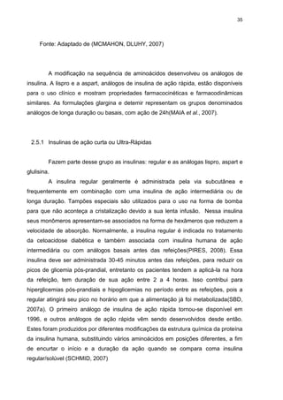 35

Fonte: Adaptado de (MCMAHON, DLUHY, 2007)

A modificação na sequência de aminoácidos desenvolveu os análogos de
insulina. A lispro e a aspart, análogos de insulina de ação rápida, estão disponíveis
para o uso clínico e mostram propriedades farmacocinéticas e farmacodinâmicas
similares. As formulações glargina e detemir representam os grupos denominados
análogos de longa duração ou basais, com ação de 24h(MAIA et al., 2007).

2.5.1 Insulinas de ação curta ou Ultra-Rápidas

Fazem parte desse grupo as insulinas: regular e as análogas lispro, aspart e
glulisina.
A insulina regular geralmente é administrada pela via subcutânea e
frequentemente em combinação com uma insulina de ação intermediária ou de
longa duração. Tampões especiais são utilizados para o uso na forma de bomba
para que não aconteça a cristalização devido a sua lenta infusão. Nessa insulina
seus monômeros apresentam-se associados na forma de hexâmeros que reduzem a
velocidade de absorção. Normalmente, a insulina regular é indicada no tratamento
da cetoacidose diabética e também associada com insulina humana de ação
intermediária ou com análogos basais antes das refeições(PIRES, 2008). Essa
insulina deve ser administrada 30-45 minutos antes das refeições, para reduzir os
picos de glicemia pós-prandial, entretanto os pacientes tendem a aplicá-la na hora
da refeição, tem duração de sua ação entre 2 a 4 horas. Isso contribui para
hiperglicemias pós-prandiais e hipoglicemias no período entre as refeições, pois a
regular atingirá seu pico no horário em que a alimentação já foi metabolizada(SBD,
2007a). O primeiro análogo de insulina de ação rápida tornou-se disponível em
1996, e outros análogos de ação rápida vêm sendo desenvolvidos desde então.
Estes foram produzidos por diferentes modificações da estrutura química da proteína
da insulina humana, substituindo vários aminoácidos em posições diferentes, a fim
de encurtar o início e a duração da ação quando se compara coma insulina
regular/solúvel (SCHMID, 2007)

 