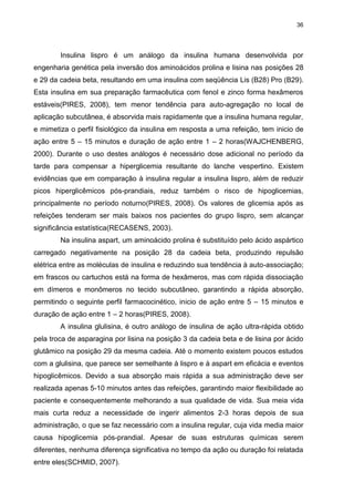 36

Insulina lispro é um análogo da insulina humana desenvolvida por
engenharia genética pela inversão dos aminoácidos prolina e lisina nas posições 28
e 29 da cadeia beta, resultando em uma insulina com seqüência Lis (B28) Pro (B29).
Esta insulina em sua preparação farmacêutica com fenol e zinco forma hexâmeros
estáveis(PIRES, 2008), tem menor tendência para auto-agregação no local de
aplicação subcutânea, é absorvida mais rapidamente que a insulina humana regular,
e mimetiza o perfil fisiológico da insulina em resposta a uma refeição, tem inicio de
ação entre 5 – 15 minutos e duração de ação entre 1 – 2 horas(WAJCHENBERG,
2000). Durante o uso destes análogos é necessário dose adicional no período da
tarde para compensar a hiperglicemia resultante do lanche vespertino. Existem
evidências que em comparação à insulina regular a insulina lispro, além de reduzir
picos hiperglicêmicos pós-prandiais, reduz também o risco de hipoglicemias,
principalmente no período noturno(PIRES, 2008). Os valores de glicemia após as
refeições tenderam ser mais baixos nos pacientes do grupo lispro, sem alcançar
significância estatística(RECASENS, 2003).
Na insulina aspart, um aminoácido prolina é substituído pelo ácido aspártico
carregado negativamente na posição 28 da cadeia beta, produzindo repulsão
elétrica entre as moléculas de insulina e reduzindo sua tendência à auto-associação;
em frascos ou cartuchos está na forma de hexâmeros, mas com rápida dissociação
em dímeros e monômeros no tecido subcutâneo, garantindo a rápida absorção,
permitindo o seguinte perfil farmacocinético, inicio de ação entre 5 – 15 minutos e
duração de ação entre 1 – 2 horas(PIRES, 2008).
A insulina glulisina, é outro análogo de insulina de ação ultra-rápida obtido
pela troca de asparagina por lisina na posição 3 da cadeia beta e de lisina por ácido
glutâmico na posição 29 da mesma cadeia. Até o momento existem poucos estudos
com a glulisina, que parece ser semelhante à lispro e à aspart em eficácia e eventos
hipoglicêmicos. Devido a sua absorção mais rápida a sua administração deve ser
realizada apenas 5-10 minutos antes das refeições, garantindo maior flexibilidade ao
paciente e consequentemente melhorando a sua qualidade de vida. Sua meia vida
mais curta reduz a necessidade de ingerir alimentos 2-3 horas depois de sua
administração, o que se faz necessário com a insulina regular, cuja vida media maior
causa hipoglicemia pós-prandial. Apesar de suas estruturas químicas serem
diferentes, nenhuma diferença significativa no tempo da ação ou duração foi relatada
entre eles(SCHMID, 2007).

 
