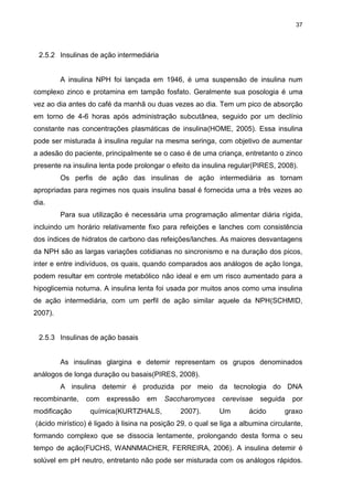 37

2.5.2 Insulinas de ação intermediária

A insulina NPH foi lançada em 1946, é uma suspensão de insulina num
complexo zinco e protamina em tampão fosfato. Geralmente sua posologia é uma
vez ao dia antes do café da manhã ou duas vezes ao dia. Tem um pico de absorção
em torno de 4-6 horas após administração subcutânea, seguido por um declínio
constante nas concentrações plasmáticas de insulina(HOME, 2005). Essa insulina
pode ser misturada à insulina regular na mesma seringa, com objetivo de aumentar
a adesão do paciente, principalmente se o caso é de uma criança, entretanto o zinco
presente na insulina lenta pode prolongar o efeito da insulina regular(PIRES, 2008).
Os perfis de ação das insulinas de ação intermediária as tornam
apropriadas para regimes nos quais insulina basal é fornecida uma a três vezes ao
dia.
Para sua utilização é necessária uma programação alimentar diária rígida,
incluindo um horário relativamente fixo para refeições e lanches com consistência
dos índices de hidratos de carbono das refeições/lanches. As maiores desvantagens
da NPH são as largas variações cotidianas no sincronismo e na duração dos picos,
inter e entre indivíduos, os quais, quando comparados aos análogos de ação longa,
podem resultar em controle metabólico não ideal e em um risco aumentado para a
hipoglicemia noturna. A insulina lenta foi usada por muitos anos como uma insulina
de ação intermediária, com um perfil de ação similar aquele da NPH(SCHMID,
2007).

2.5.3 Insulinas de ação basais

As insulinas glargina e detemir representam os grupos denominados
análogos de longa duração ou basais(PIRES, 2008).
A insulina detemir é produzida por meio da tecnologia do DNA
recombinante,
modificação

com

expressão

em

química(KURTZHALS,

Saccharomyces
2007).

cerevisae
Um

seguida

ácido

por

graxo

(ácido mirístico) é ligado à lisina na posição 29, o qual se liga a albumina circulante,
formando complexo que se dissocia lentamente, prolongando desta forma o seu
tempo de ação(FUCHS, WANNMACHER, FERREIRA, 2006). A insulina detemir é
solúvel em pH neutro, entretanto não pode ser misturada com os análogos rápidos.

 