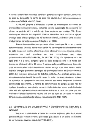 38

A insulina detemir tem mostrado benefícios potenciais no peso corporal, com perda
de peso ou diminuição no ganho do peso nos adultos, bem como nas crianças e
adolescente(SORAN, YOUNIS, 2006).
A insulina glargina é sintetizada a partir de modificações na cadeia de
aminoácidos da insulina humana, efetuando-se uma substituição da asparagina por
glicina na posição A21 e adição de duas argininas na posição B30. Essas
modificações resultam em um padrão único de liberação a partir do local de injeção.
Ou seja, esse análogo precipita-se no tecido subcutâneo, permitindo uma absorção
gradual para a corrente sanguínea(ROLLIN et al., 2009).
Foram desenvolvidas para promover níveis basais por 24 horas, podendo
ser administrada uma vez ao dia ou ao deitar. Ao se comparar insulina convencional
de ação longa com insulina glargina, pode-se observar que essa insulina análoga
apresenta

um

perfil

constante

em

sua

concentração

sem

picos

proeminentes(VAZQUEZ-CARRERA, SILVESTRE, 2004). Ela apresenta início de
ação entre 1 e 2 horas, atingem o platô de ação biológica entre 4 e 6 horas com
término de efeito entre 20 e 24 horas. A glargina pelo seu pH levemente ácido não
pode ser misturada a outras insulinas na mesma seringa e por esse mesmo motivo
algumas crianças queixam da sensação de queimação no local da aplicação(PIRES,
2008). Em indivíduos portadores de diabetes melito tipo 1, o análogo glargina pode
ser aplicado antes do café da manhã, antes do jantar, ou antes, de dormir, embora
os episódios de hipoglicemias noturnos pareçam ser menos frequentes quando é
administrado pela manhã. O horário da administração de glargina parece não ter
qualquer impacto em sua eficácia para o controle glicêmico, porém a administração
deve ser feita aproximadamente no mesmo momento, a cada dia, para que seja
mantida sua eficácia como uma insulina sem pico de ação. Se uma dose for omitida,
50% da insulina diária ficarão faltando naquele dia (SCHMID, 2007).

2.6

ESTRATÉGIAS DO GOVERNO PARA A DISTRIBUIÇÃO DE INSULINAS E

INSUMOS
No Brasil a assistência a saúde encontra-se amparada pelo SUS, criado
pela constituição federal de 1988, que dispõe que a saúde é um direito fundamental
do ser humano e dever do estado(SANTOS, 2009).

 
