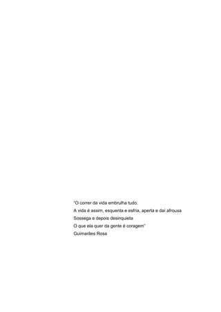 ―O correr da vida embrulha tudo.
A vida é assim, esquenta e esfria, aperta e daí afrouxa
Sossega e depois desinquieta
O que ela quer da gente é coragem‖
Guimarães Rosa

 