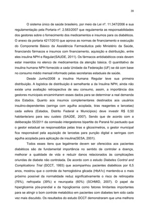 39

O sistema único de saúde brasileiro, por meio da Lei nº. 11.347/2006 e sua
regulamentação pela Portaria nº. 2.583/2007 que regulamenta as responsabilidades
dos gestores sobre o fornecimento dos medicamentos e insumos para os diabéticos.
O anexo da portaria 4217/2010 que aprova as normas de financiamento e execução
do Componente Básico da Assistência Farmacêutica pelo Ministério da Saúde,
financiando fármacos e insumos com financiamento, aquisição e distribuição, entre
eles insulina NPH e Regular(SAUDE, 2011). Os fármacos antidiabéticos orais devem
estar inseridos no elenco de medicamentos da atenção básica. O quantitativo de
insulina humana NPH fornecido a cada Unidade da Federação (UF) se dá com base
no consumo médio mensal informado pelas secretarias estaduais de saúde.
Desde Junho/2008 a insulina Humana Regular teve sua primeira
distribuição. A logística de distribuição é semelhante a da Insulina NPH, ainda não
existe uma avaliação retrospectiva de seu consumo, assim, a importância dos
gestores municipais encaminharem esses dados para se determinar a real demanda
dos Estados. Quanto aos insumos complementares destinados aos usuários
insulino-dependentes (seringa com agulha acoplada, tiras reagentes e lancetas)
cada esfera (Estados, Distrito Federal e Municípios) deve investir R$ 0,50
habitante/ano para seu custeio (SAÚDE, 2007). Sendo que de acordo com a
deliberação 55/2011 da comissão intergestores bipartite do Paraná foi pactuado que
o gestor estadual se responsabilize pelas tiras e glicosímetros, o gestor municipal
fica responsável pela aquisição de lancetas para punção digital e seringas com
agulha acoplada para aplicação de insulina(SESA, 2001).
Todos esses itens que legalmente devem ser oferecidos aos pacientes
diabéticos são de fundamental importância no sentido de controlar a doença,
melhorar a qualidade de vida e reduzir danos relacionados às complicações
oriundas de diabete não controlada. De acordo com o estudo Diabetes Control and
Complications Trial (DCCT, 1993) que acompanhou pacientes diabéticos por 6,5
anos, mostrou que o controle da hemoglobina glicada (HbA1c) mantendo-a o mais
próximo possível da normalidade reduz significativamente o risco de retinopatia
(76%), nefropatia (39%) e neuropatia (60%) (SCHMID, 2007). O papel da
hiperglicemia pós-prandial e da hipoglicemia como fatores limitantes importantes
para se atingir o bom controle metabólico em pacientes com diabetes tem sido cada
vez mais discutido. Os resultados do estudo DCCT demonstraram que uma melhora

 
