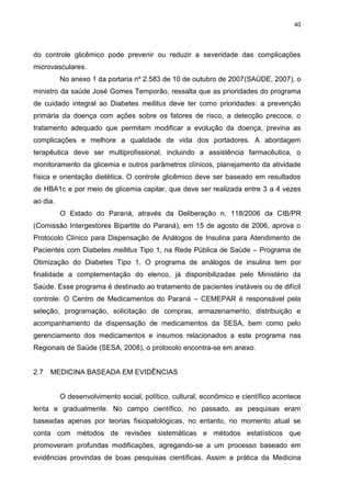 40

do controle glicêmico pode prevenir ou reduzir a severidade das complicações
microvasculares.
No anexo 1 da portaria nº 2.583 de 10 de outubro de 2007(SAÚDE, 2007), o
ministro da saúde José Gomes Temporão, ressalta que as prioridades do programa
de cuidado integral ao Diabetes mellitus deve ter como prioridades: a prevenção
primária da doença com ações sobre os fatores de risco, a detecção precoce, o
tratamento adequado que permitam modificar a evolução da doença, previna as
complicações e melhore a qualidade de vida dos portadores. A abordagem
terapêutica deve ser multiprofissional, incluindo a assistência farmacêutica, o
monitoramento da glicemia e outros parâmetros clínicos, planejamento da atividade
física e orientação dietética. O controle glicêmico deve ser baseado em resultados
de HBA1c e por meio de glicemia capilar, que deve ser realizada entre 3 a 4 vezes
ao dia.
O Estado do Paraná, através da Deliberação n. 118/2006 da CIB/PR
(Comissão Intergestores Bipartite do Paraná), em 15 de agosto de 2006, aprova o
Protocolo Clínico para Dispensação de Análogos de Insulina para Atendimento de
Pacientes com Diabetes mellitus Tipo 1, na Rede Pública de Saúde – Programa de
Otimização do Diabetes Tipo 1. O programa de análogos de insulina tem por
finalidade a complementação do elenco, já disponibilizadas pelo Ministério da
Saúde. Esse programa é destinado ao tratamento de pacientes instáveis ou de difícil
controle. O Centro de Medicamentos do Paraná – CEMEPAR é responsável pela
seleção, programação, solicitação de compras, armazenamento, distribuição e
acompanhamento da dispensação de medicamentos da SESA, bem como pelo
gerenciamento dos medicamentos e insumos relacionados a este programa nas
Regionais de Saúde (SESA, 2008), o protocolo encontra-se em anexo.

2.7

MEDICINA BASEADA EM EVIDÊNCIAS

O desenvolvimento social, político, cultural, econômico e científico acontece
lenta e gradualmente. No campo científico, no passado, as pesquisas eram
baseadas apenas por teorias fisiopatológicas, no entanto, no momento atual se
conta com métodos de revisões sistemáticas e métodos estatísticos que
promoveram profundas modificações, agregando-se a um processo baseado em
evidências provindas de boas pesquisas científicas. Assim a prática da Medicina

 