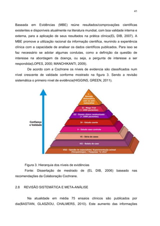 41

Baseada

em

Evidências

(MBE)

reúne

resultados/comprovações

científicas

existentes e disponíveis atualmente na literatura mundial, com boa validade interna e
externa, para a aplicação de seus resultados na prática clínica(EL DIB, 2007). A
MBE promove a utilização racional da informação cientifica, reunindo a experiência
clínica com a capacidade de analisar os dados científicos publicados. Para isso se
faz necessário se adotar algumas condutas, como a definição da questão de
interesse na abordagem da doença, ou seja, a pergunta de interesse a ser
respondida(LOPES, 2000; MANCHIKANTI, 2009).
De acordo com a Cochrane os níveis de evidencia são classificados num
nível crescente de validade conforme mostrado na figura 3. Sendo a revisão
sistemática o primeiro nível de evidência(HIGGINS, GREEN, 2011).

Figura 3. Hierarquia dos níveis de evidências
Fonte: Dissertação de mestrado de (EL DIB, 2006) baseado nas
recomendações da Colaboração Cochrane.

2.8

REVISÃO SISTEMÁTICA E META-ANÁLISE

Na atualidade em média 75 ensaios clínicos são publicados por
dia(BASTIAN, GLASZIOU, CHALMERS, 2010). Este aumento das informações

 