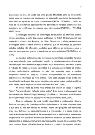 42

disponíveis na área da saúde traz uma grande dificuldade para os profissionais
desse setor em manterem-se atualizados, por esta razão os estudos de revisão tem
sido úteis na aquisição de novos conhecimentos(RIERA, CICONELLI, 2006). Há
mais de 15 anos tem se estabelecido uma demanda por revisões sistemáticas que
sintetizem as evidências de eficácia das intervenções(CALDWELL, WELTON,
ADES, 2010).
A introdução de formas de combinação de resultados de diferentes ensaios
clínicos aconteceu a partir dos estudos publicadas no British Medical Journal, pelo
matemático britânico Karl Pearson, em 1904. Ele estudou o efeito preventivo das
inoculações contra a febre entérica, e observou que os resultados de pequenos
estudos isolados não ofereciam condições para obterem-se conclusões sobre o
assunto, sem que uma grande probabilidade de erros existisse(CORDEIRO et al.,
2008).
As revisões sistemáticas são investigações científicas planejadas, havendo
uma sistematização para identificação, reunião de estudos originais e síntese dos
resultados por meio de critérios reprodutíveis. Todo esse cuidado tem como objetivo
a redução de vieses. A revisão sistemática é a sumarização de todos os ensaios
clínicos randomizados, publicados ou não, das respostas sobre a conduta
terapêutica motivo da pesquisa. Quando acompanhadas de um consolidado
estatístico são chamadas de meta-análise. Para cada situação clínica existe uma
classificação hierárquica das provas cientificas que vai do maior nível de evidência
até o menor, que é a opinião de especialistas(GUAUDARD, 2008).
O prefixo meta do termo meta-análise tem origem do grego e significa
"além", "transcendência", "reflexão crítica sobre". Este termo (meta-analysis) está
incluído entre os Medical Subject Headings (PubMed) ou Descritores em Ciência da
Saúde (Biblioteca Virtual em Saúde) desde 1992(CORDEIRO et al., 2008).
Para a realização de uma revisão sistemática e meta-análise deve-se
formular uma pergunta, questões mal formuladas levam a decisões obscuras sobre
o que deve ou não ser incluído na revisão. Assim uma pergunta bem formulada,
onde são definidos os pacientes/doença e a intervenção é o passo inicial na
realização da revisão sistemática. O passo seguinte é a localização e seleção dos
artigos que é feita com base em estudos relevantes em bases de dados, estudos de
especialistas, e pesquisa manual em algumas revistas e anais de congressos. Para
cada uma das fontes utilizadas deve ser detalhado o método de pesquisa utilizado.

 