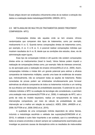 43

Esses artigos devem ser analisados criticamente antes de se realizar a extração dos
dados e a realização desta metodologia(HIGGINS, GREEN, 2011).

2.9

META-ANALISE DE MULTIPLOS TRATAMENTOS (MIXED TREATMENT

COMPARISON - MTC)

Comparações diretas são aquelas onde

se tem

ensaios

clínicos

randomizados que comparam dois tipos de tratamentos, como por exemplo,
medicamento A vs. C. Quando temos comparações diretas de tratamentos como,
por exemplo, A vs. C e B vs. C, é possível realizar comparações indiretas que
mostrem resultados de A vs. B, desde que as condições dos estudos, dose, via de
administração sejam iguais.
Esse tipo de comparação indireta é útil quando não existem comparações
diretas entre os medicamentos (head to head). Vários fatores podem impedir a
realização de comparações diretas como, por exemplo: falta de interesse comercial,
ou de aprovação para a realização de ensaios clínicos(WELLS et al., 2009). Assim,
comparações indiretas e mistas têm um grande potencial para estimar a eficácia
comparativa de tratamentos múltiplos, usando uma base de evidências de ensaios
que, individualmente, não se comparam todas as opções de tratamento. Redes
conectadas de provas podem ser sintetizadas simultaneamente para fornecer
estimativas da eficácia comparativa de todos os tratamentos incluídos e um ranking
de sua eficácia com declarações de probabilidade associada. O potencial do uso de
métodos indiretos e MTC na avaliação da tecnologia são consideráveis, e permitem
uma avaliação mais consistente(SUTTON et al., 2008). A realização de MTC, sob o
ponto de vista do modelo bayesiano, realiza um ranqueamento de todas as
intervenções comparáveis, por meio do cálculo da probabilidade de cada
intervenção ser a melhor em relação às outras(LU, ADES, 2004; JANSEN et al.,
2008; SUTTON et al., 2008; DIAS et al., 2010).
A qualidade de uma comparação indireta dependerá de vários fatores,
incluindo a metodologia escolhida e validade das suposições(DONEGAN et al.,
2010). A validade é outro fator importante a ser avaliado, que é a semelhança de
todos os ensaios envolvidos e devem sempre ser cuidadosamente examinados para
investigar as possíveis causas de discrepância entre os resultados de meta-analise

 
