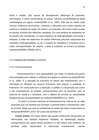 44

direta e indireta. São causas de discrepâncias: diferenças de pacientes,
intervenções, e outras características do estudo, incluindo a possibilidade de falhas
metodológicas em alguns ensaios(SONG et al., 2003). Este tipo de estudo pode
fornecer evidências convincentes, confiáveis e relevantes para muitos aspectos da
medicina e cuidados de saúde. No entanto, as conclusões são menos claras quando
os estudos incluídos têm diferentes resultados. Em uma tentativa de estabelecer se
os estudos são consistentes, um teste estatístico de heterogeneidade comumente e
realizado. O teste visa determinar se existem diferenças genuínas subjacentes aos
resultados (heterogeneidade), ou se a variação de resultados é compatível com o
acaso (homogeneidade). No entanto, o teste é suscetível ao número de estudos
incluídos(HIGGINS, GREEN, 2011).

2.10 FARMACOECONOMIA E CUSTOS

2.10.1 Farmacoeconomia

Farmacoeconomia é uma especialidade que surgiu no período pós-guerra
como estratégia para melhorar a eficiência dos gastos no sistema de saúde(SECOLI
et al., 2005). É a aplicação da economia ao estudo dos medicamentos com a
otimização da utilização de recursos financeiros sem prejuízo à qualidade do
tratamento. Em outras palavras é a descrição, a análise e a comparação dos custos
e das conseqüências de terapias medicamentosas para os pacientes, para os
sistemas de saúde e a sociedade, com o objetivo de conciliar as necessidades
terapêuticas com as possibilidades de custeio(GUIMARÃES et al., 2007).
O custo é o primeiro elemento da farmacoeconomia, trata-se de um dado
importante que une medidas que envolvem o paciente direta e indiretamente, além
de envolver dados que para os profissionais da saúde são dados imensuráveis ou
intangíveis(RASKATI, 2010). Os custos são divididos em:
Custos diretos: Os custos diretos são aqueles diretamente relacionados às
intervenções, que implicam dispêndios imediatos, de identificação objetiva,
correspondendo aos custos médico (sanitário) ou não médico (não sanitário). Os
primeiros

estão

relacionados

à

intervenção

(medicamento,

exames

 