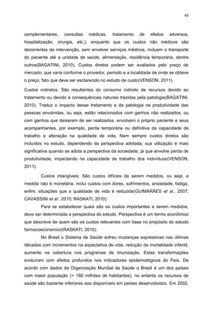 45

complementares,

consultas

médicas,

tratamento

de

efeitos

adversos,

hospitalização, cirurgia, etc.), enquanto que os custos não médicos são
decorrentes da intervenção, sem envolver serviços médicos, incluem o transporte
do paciente até a unidade de saúde, alimentação, residência temporária, dentre
outros(BAGATINI, 2010). Custos diretos podem ser avaliados pelo preço de
mercado, que varia conforme o provedor, período e a localidade de onde se obteve
o preço, fato que deve ser esclarecido no estudo de custo(VENSON, 2011).
Custos indiretos: São resultantes do consumo indireto de recursos devido ao
tratamento ou devido à consequências naturais trazidas pela patologia(BAGATINI,
2010). Traduz o impacto desse tratamento e da patologia na produtividade das
pessoas envolvidas, ou seja, estão relacionados com ganhos não realizados, ou
com ganhos que deixaram de ser realizados, envolvem o próprio paciente e seus
acompanhantes, por exemplo, perda temporária ou definitiva da capacidade de
trabalho e alteração na qualidade de vida. Nem sempre custos diretos são
incluídos no estudo, dependendo da perspectiva adotada, sua utilização é mais
significativa quando se adota a perspectiva da sociedade, já que envolve perda de
produtividade, impactando na capacidade de trabalho dos indivíduos(VENSON,
2011).
Custos intangíveis: São custos difíceis de serem medidos, ou seja, a
medida não é monetária, inclui custos com dores, sofrimentos, ansiedade, fadiga,
enfim, situações que a qualidade de vida é reduzida(GUIMARÃES et al., 2007;
CAVASSINI et al., 2010; RASKATI, 2010).
Para se estabelecer quais são os custos importantes a serem medidos,
deve ser determinada a perspectiva do estudo. Perspectiva é um termo econômico
que descreve de quem são os custos relevantes com base no propósito do estudo
farmacoeconomico(RASKATI, 2010).
No Brasil o Sistema de Saúde sofreu mudanças expressivas nas últimas
décadas com incrementos na expectativa de vida, redução da mortalidade infantil,
aumento na cobertura nos programas de imunização. Estas transformações
evoluíram com efeitos profundos nos indicadores epidemiológicos do País. De
acordo com dados da Organização Mundial da Saúde o Brasil é um dos países
com maior população (> 180 milhões de habitantes), no entanto os recursos de
saúde são bastante inferiores aos disponíveis em países desenvolvidos. Em 2002,

 