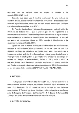 47

importante

para

as

escolhas

feitas

em

matéria

de

cuidados

e

de

gestão(LOGMINIENE, 2004).
Pacientes que fazem uso de insulina basal podem ter uma melhora na
qualidade de vida, pois os eventos hipoglicêmicos, convulsivas e de cetoacidose são
reduzidos significativamente, mesmo que em curto período de utilização, como por
exemplo, em três meses(MAIA et al., 2007).
No Paraná a distribuição de insulinas análogas segue um protocolo clínico de
otimização do diabetes tipo 1, que é aprovado pelo médico especialista e a
continuidade ou suspensão é determinada por meio de avaliação de alguns critérios
como, por exemplo, a manutenção de hemoglobina glicada menor que 7%, redução
dos valores de hemoglobina glicada em 50%, redução de hipoglicemias e da
resistência imunológica(SAUDE, 2009).
Apesar de toda a eficácia comprovada cientificamente dos medicamentos
utilizados e disponibilizados para o tratamento de diabete, mais de 70% dos
pacientes diabéticos não controlam a sua doença. Um dos principais fatores para o
fracasso no controle glicêmico é a não adesão ao tratamento, sendo atualmente o
maior problema de saúde pública e que impõe uma considerável sobrecarga ao
sistema de atenção à saúde(MORRIS, SCHULZ, 1992; WORLD HEALTH
ORGANIZATION, 2003). Além disso, os custos gerados para o sistema de saúde
nos Estados Unidos pela não adesão são aproximadamente 100 bilhões de dólares
ao ano em custos diretos e indiretos(DONOVAN, BLAKE, 1992; ADA, 1998).

3. MÉTODOS

Este projeto foi dividido em três etapas: (3.1 a 3.4) Revisão sistemática e
meta-análise de insulinas análogas em pacientes diabéticos tipo 1, maiores de 18
anos; (3.5) Realização de um estudo de coorte retrospectiva em pacientes
pertencentes a 2ª Regional de Saúde (Curitiba e região metropolitana) que fazem
parte do Programa de Otimização do Diabetes Tipo 1 do Estado do Paraná; (3.6)
Avaliação dos custos diretos do tratamento com insulinas análogas.

3.1 REVISÃO SISTEMÁTICA

 