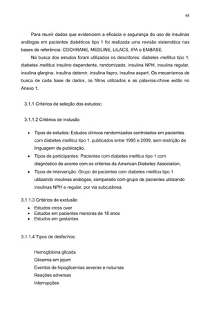 48

Para reunir dados que evidenciem a eficácia e segurança do uso de insulinas
análogas em pacientes diabéticos tipo 1 foi realizada uma revisão sistemática nas
bases de referência: COCHRANE, MEDLINE, LILACS, IPA e EMBASE.
Na busca dos estudos foram utilizados os descritores: diabetes mellitus tipo 1,
diabetes mellitus insulino dependente, randomizado, insulina NPH, insulina regular,
insulina glargina, insulina detemir, insulina lispro, insulina aspart. Os mecanismos de
busca de cada base de dados, os filtros utilizados e as palavras-chave estão no
Anexo 1.

3.1.1 Critérios de seleção dos estudos:

3.1.1.2 Critérios de inclusão


Tipos de estudos: Estudos clínicos randomizados controlados em pacientes
com diabetes mellitus tipo 1, publicados entre 1995 e 2009, sem restrição de
linguagem de publicação.



Tipos de participantes: Pacientes com diabetes mellitus tipo 1 com
diagnóstico de acordo com os critérios da American Diabetes Association.



Tipos de intervenção: Grupo de pacientes com diabetes mellitus tipo 1
utilizando insulinas análogas, comparado com grupo de pacientes utilizando
insulinas NPH e regular, por via subcutânea.

3.1.1.3 Critérios de exclusão
 Estudos cross over
 Estudos em pacientes menores de 18 anos
 Estudos em gestantes

3.1.1.4 Tipos de desfechos:

Hemoglobina glicada
Glicemia em jejum
Eventos de hipoglicemias severas e noturnas
Reações adversas
Interrupções

 