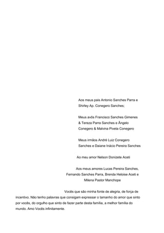 Aos meus pais Antonio Sanches Parra e
Shirley Ap. Conegero Sanches;

Meus avôs Francisco Sanches Gimenes
& Tereza Parra Sanches e Ângelo
Conegero & Malvina Piveta Conegero

Meus irmãos André Luiz Conegero
Sanches e Daiane Inácio Pereira Sanches

Ao meu amor Nelson Donizete Aceti

Aos meus amores Lucas Pereira Sanches,
Fernando Sanches Parra, Brenda Heloise Aceti e
Milena Pastor Manchope

Vocês que são minha fonte de alegria, de força de
incentivo. Não tenho palavras que consigam expressar o tamanho do amor que sinto
por vocês, do orgulho que sinto de fazer parte desta família, a melhor família do
mundo. Amo Vocês infinitamente.

 