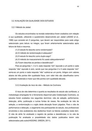 49

3.2 AVALIAÇÃO DA QUALIDADE DOS ESTUDOS

3.2.1 Método de Jadad

Os estudos encontrados na revisão sistemática foram avaliados com relação
à sua qualidade, utilizando o questionário desenvolvido por Jadad (JADAD et al.,
1996) que consiste em 5 perguntas, que devem ser respondidas para cada artigo
selecionado para leitura na integra, que foram anteriormente selecionados após
leitura de titulo e resumos.
(1) O estudo foi descrito como randomizado?
(2) O método de randomização é adequado?
(3) O estudo foi descrito como duplo-cego?
(4) O método de mascaramento foi usado adequadamente?
(5) Foram descritas as perdas e desistências?
Para as perguntas 1, 3 e 5, cada resposta ―sim‖ equivale a um ponto e cada
resposta ―não‖ equivale à zero, sendo que nas perguntas 2 e 4 cada resposta ―sim‖
soma-se um ponto e cada resposta ―não‖ subtrai-se um ponto. Artigos com valores
abaixo de três pontos têm qualidade fraca, com valor três são classificados como
qualidade moderada e maior que três pontos com qualidade elevada.
3.2.2 Avaliação de risco de viés – Método da Cochrane

O risco de viés determina o quanto os resultados do estudo são confiáveis, a
metodologia empregada foi à ferramenta disponível pela Colaboração Cochrane, os
estudos foram avaliados nos seguintes domínios: viés de seleção, performance,
detecção, atrito, publicação e outras fontes de vieses. Na avaliação de viés de
seleção, a randomização e o sigilo desta alocação foram julgados. Para o viés de
performance e detecção, o cegamento dos participantes do estudo, dos profissionais
envolvidos e dos avaliadores dos desfechos foram os fatores avaliados neste item.
O viés de atrito foi analisado o registro de perdas e desistências; e no viés de
publicação foi analisada a possibilidade dos dados publicados terem sido
selecionados pelo autor(HIGGINS, GREEN, 2011).

 