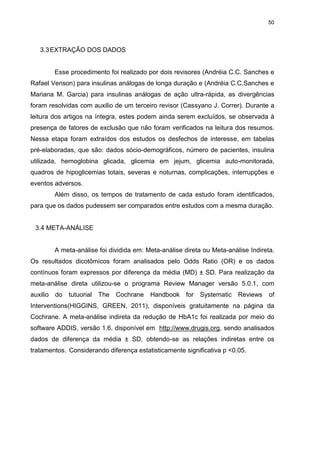 50

3.3 EXTRAÇÃO DOS DADOS

Esse procedimento foi realizado por dois revisores (Andréia C.C. Sanches e
Rafael Venson) para insulinas análogas de longa duração e (Andréia C.C.Sanches e
Mariana M. Garcia) para insulinas análogas de ação ultra-rápida, as divergências
foram resolvidas com auxilio de um terceiro revisor (Cassyano J. Correr). Durante a
leitura dos artigos na íntegra, estes podem ainda serem excluídos, se observada à
presença de fatores de exclusão que não foram verificados na leitura dos resumos.
Nessa etapa foram extraídos dos estudos os desfechos de interesse, em tabelas
pré-elaboradas, que são: dados sócio-demográficos, número de pacientes, insulina
utilizada, hemoglobina glicada, glicemia em jejum, glicemia auto-monitorada,
quadros de hipoglicemias totais, severas e noturnas, complicações, interrupções e
eventos adversos.
Além disso, os tempos de tratamento de cada estudo foram identificados,
para que os dados pudessem ser comparados entre estudos com a mesma duração.

3.4 META-ANÁLISE

A meta-análise foi dividida em: Meta-análise direta ou Meta-análise Indireta.
Os resultados dicotômicos foram analisados pelo Odds Ratio (OR) e os dados
contínuos foram expressos por diferença da média (MD) ± SD. Para realização da
meta-análise direta utilizou-se o programa Review Manager versão 5.0.1, com
auxilio

do

tutuorial The

Cochrane

Handbook for Systematic Reviews

of

Interventions(HIGGINS, GREEN, 2011), disponíveis gratuitamente na página da
Cochrane. A meta-análise indireta da redução de HbA1c foi realizada por meio do
software ADDIS, versão 1.6, disponível em http://www.drugis.org, sendo analisados
dados de diferença da média ± SD, obtendo-se as relações indiretas entre os
tratamentos. Considerando diferença estatisticamente significativa p <0.05.

 